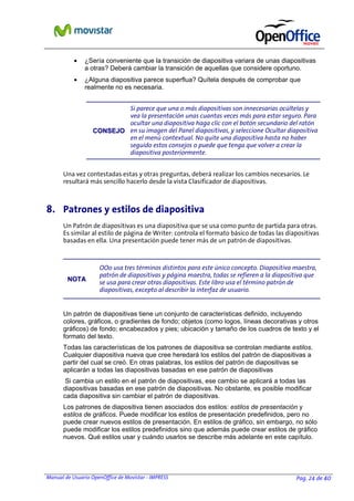 Manual de Usuario OpenOffice de Movistar - IMPRESS Pag. 24 de 40
• ¿Sería conveniente que la transición de diapositiva variara de unas diapositivas
a otras? Deberá cambiar la transición de aquellas que considere oportuno.
• ¿Alguna diapositiva parece superflua? Quítela después de comprobar que
realmente no es necesaria.
CCOONNSSEEJJOO
Si parece que una o más diapositivas son innecesarias ocúltelas y
vea la presentación unas cuantas veces más para estar seguro. Para
ocultar una diapositiva haga clic con el botón secundario del ratón
en su imagen del Panel diapositivas, y seleccione Ocultar diapositiva
en el menú contextual. No quite una diapositiva hasta no haber
seguido estos consejos o puede que tenga que volver a crear la
diapositiva posteriormente.
Una vez contestadas estas y otras preguntas, deberá realizar los cambios necesarios. Le
resultará más sencillo hacerlo desde la vista Clasificador de diapositivas.
8. Patrones y estilos de diapositiva
Un Patrón de diapositivas es una diapositiva que se usa como punto de partida para otras.
Es similar al estilo de página de Writer: controla el formato básico de todas las diapositivas
basadas en ella. Una presentación puede tener más de un patrón de diapositivas.
NNOOTTAA
OOo usa tres términos distintos para este único concepto. Diapositiva maestra,
patrón de diapositivas y página maestra, todas se refieren a la diapositiva que
se usa para crear otras diapositivas. Este libro usa el término patrón de
diapositivas, excepto al describir la interfaz de usuario.
Un patrón de diapositivas tiene un conjunto de características definido, incluyendo
colores, gráficos, o gradientes de fondo; objetos (como logos, líneas decorativas y otros
gráficos) de fondo; encabezados y pies; ubicación y tamaño de los cuadros de texto y el
formato del texto.
Todas las características de los patrones de diapositiva se controlan mediante estilos.
Cualquier diapositiva nueva que cree heredará los estilos del patrón de diapositivas a
partir del cual se creó. En otras palabras, los estilos del patrón de diapositivas se
aplicarán a todas las diapositivas basadas en ese patrón de diapositivas
Si cambia un estilo en el patrón de diapositivas, ese cambio se aplicará a todas las
diapositivas basadas en ese patrón de diapositivas. No obstante, es posible modificar
cada diapositiva sin cambiar el patrón de diapositivas.
Los patrones de diapositiva tienen asociados dos estilos: estilos de presentación y
estilos de gráficos. Puede modificar los estilos de presentación predefinidos, pero no
puede crear nuevos estilos de presentación. En estilos de gráfico, sin embargo, no sólo
puede modificar los estilos predefinidos sino que además puede crear estilos de gráfico
nuevos. Qué estilos usar y cuándo usarlos se describe más adelante en este capítulo.
 