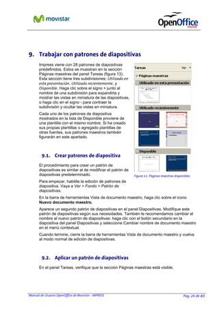 Manual de Usuario OpenOffice de Movistar - IMPRESS Pag. 26 de 40
9. Trabajar con patrones de diapositivas
Impress viene con 28 patrones de diapositivas
predefinidos. Estos se muestran en la sección
Páginas maestras del panel Tareas (figura 13).
Esta sección tiene tres subdivisiones: Utilizado en
esta presentación, Utilizado recientemente, y
Disponible. Haga clic sobre el signo + junto al
nombre de una subdivisión para expandirla y
mostrar las vistas en miniatura de las diapositivas,
o haga clic en el signo - para contraer la
subdivisión y ocultar las vistas en miniatura.
Cada uno de los patrones de diapositiva
mostrados en la lista de Disponible proviene de
una plantilla con el mismo nombre. Si ha creado
sus propias plantillas o agregado plantillas de
otras fuentes, sus patrones maestros también
figurarán en este apartado.
9.1. Crear patrones de diapositiva
El procedimiento para crear un patrón de
diapositivas es similar al de modificar el patrón de
diapositivas predeterminado.
Para empezar, habilite la edición de patrones de
diapositiva. Vaya a Ver > Fondo > Patrón de
diapositivas.
En la barra de herramientas Vista de documento maestro, haga clic sobre el icono
Nuevo documento maestro.
Aparece un segundo patrón de diapositivas en el panel Diapositivas. Modifique este
patrón de diapositivas según sus necesidades. También le recomendamos cambiar el
nombre al nuevo patrón de diapositivas: haga clic con el botón secundario en la
diapositiva del panel Diapositivas y seleccione Cambiar nombre de documento maestro
en el menú contextual.
Cuando termine, cierre la barra de herramientas Vista de documento maestro y vuelva
al modo normal de edición de diapositivas.
9.2. Aplicar un patrón de diapositivas
En el panel Tareas, verifique que la sección Páginas maestras está visible.
Figura 11: Páginas maestras disponibles
 