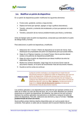 Manual de Usuario OpenOffice de Movistar - IMPRESS Pag. 28 de 40
9.4. Modificar un patrón de diapositivas
En un patrón de diapositivas pueden modificarse los siguientes elementos:
• Fondo (color, gradiente, sombra o mapa de bits).
• Objetos de fondo (por ejemplo, agregar un logo o gráficos decorativos).
• Tamaño, ubicación y contenido del encabezado y el pie que aparecen en cada
diapositiva.
• Tamaño y ubicación de los marcos predeterminados para títulos y contenidos.
Antes de trabajar sobre el patrón de diapositivas, compruebe que está abierto el cuadro
de diálogo Estilo y formato.
Para seleccionar un patrón de diapositivas y modificarlo:
1. Seleccione Ver > Fondo > Patrón de diapositivas en la barra de menús. Esto
desbloquea las propiedades del patrón de diapositivas para que pueda editarlo.
2. Haga clic en Páginas maestras, en el panel Tareas. Esto le permite obtener
acceso a los patrones de diapositivas predefinidos.
3. Haga clic sobre el patrón de diapositivas que desea modificar de entre los
disponibles (figura 13).
4. Realice los cambios deseados, luego haga clic en el icono Cerrar vista de
documento maestro, en la barra de herramientas Vista del documento maestro.
5. Guarde el archivo antes de continuar.
PPRREECCAAUUCCIIÓÓNN
Cualquier cambio realizado a una diapositiva en modo Vista de
documento maestro se reflejará en todas las diapositivas que usen ese
patrón de diapositivas. Compruebe siempre que cierra la Vista de
documento maestro y vuelve a la vista normal antes de trabajar en
cualquier otra diapositiva de la presentación. Para volver a la vista de
diapositiva Normal, seleccione Ver > Normal en la barra de menús, o
haga clic en Cerrar vista de documento maestro en la barra de
herramientas Vista de documento maestro.
Los cambios aplicados a una diapositiva en la vista Normal (por ejemplo cambios en el
estilo de la viñeta o el color del área del título, etc.) no se verán afectados por cambios
posteriores en el patrón de diapositivas. No obstante, hay casos en los que conviene
deshacer los cambios aplicados manualmente a un elemento y restaurar el estilo del
patrón de diapositivas. Para ello, seleccione ese elemento y vaya a Formato > Formato
predeterminado de la barra de menús.
Quizá prefiera probar distintos diseños disponibles para ver cual se ajusta más al
contenido. Para aplicar un estilo sólo es necesario abrir la sección Diseños del panel
 