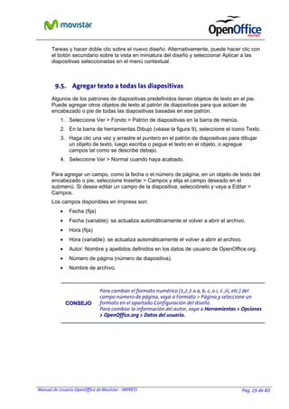 Manual de Usuario OpenOffice de Movistar - IMPRESS Pag. 29 de 40
Tareas y hacer doble clic sobre el nuevo diseño. Alternativamente, puede hacer clic con
el botón secundario sobre la vista en miniatura del diseño y seleccionar Aplicar a las
diapositivas seleccionadas en el menú contextual.
9.5. Agregar texto a todas las diapositivas
Algunos de los patrones de diapositivas predefinidos tienen objetos de texto en el pie.
Puede agregar otros objetos de texto al patrón de diapositivas para que actúen de
encabezado o pie de todas las diapositivas basadas en ese patrón.
1. Seleccione Ver > Fondo > Patrón de diapositivas en la barra de menús.
2. En la barra de herramientas Dibujo (véase la figura 9), seleccione el icono Texto.
3. Haga clic una vez y arrastre el puntero en el patrón de diapositivas para dibujar
un objeto de texto, luego escriba o pegue el texto en el objeto, o agregue
campos tal como se describe debajo.
4. Seleccione Ver > Normal cuando haya acabado.
Para agregar un campo, como la fecha o el número de página, en un objeto de texto del
encabezado o pie, seleccione Insertar > Campos y elija el campo deseado en el
submenú. Si desea editar un campo de la diapositiva, selecciónelo y vaya a Editar >
Campos.
Los campos disponibles en Impress son:
• Fecha (fija)
• Fecha (variable): se actualiza automáticamente el volver a abrir el archivo.
• Hora (fija)
• Hora (variable): se actualiza automáticamente el volver a abrir el archivo.
• Autor: Nombre y apellidos definidos en los datos de usuario de OpenOffice.org.
• Número de página (número de diapositiva).
• Nombre de archivo.
CCOONNSSEEJJOO
Para cambiar el formato numérico (1,2,3 o a, b, c, o i, ii ,iii, etc.) del
campo número de página, vaya a Formato > Página y seleccione un
formato en el apartado Configuración del diseño.
Para cambiar la información del autor, vaya a Herramientas > Opciones
> OpenOffice.org > Datos del usuario.
 