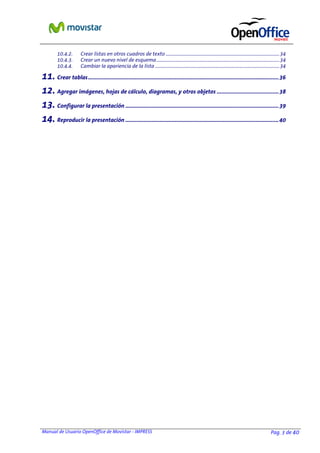 Manual de Usuario OpenOffice de Movistar - IMPRESS Pag. 3 de 40
10.4.2. Crear listas en otros cuadros de texto ...............................................................................................34
10.4.3. Crear un nuevo nivel de esquema.......................................................................................................34
10.4.4. Cambiar la apariencia de la lista ........................................................................................................34
11. Crear tablas...........................................................................................................................36
12. Agregar imágenes, hojas de cálculo, diagramas, y otros objetos ........................................38
13. Configurar la presentación ...................................................................................................39
14. Reproducir la presentación ...................................................................................................40
 