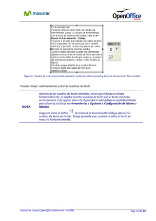 Manual de Usuario OpenOffice de Movistar - IMPRESS Pag. 31 de 40
Puede mover, redimensionar y borrar cuadros de texto
NNOOTTAA
Además de los cuadros de texto normales, en los que el texto se alinea
horizontalmente, es posible insertar cuadros de texto con el texto alineado
verticalmente. Esta opción sólo está disponible si está activa la casillaHabilitado
para idiomas asiáticos en Herramientas > Opciones > Configuración de idioma >
Idiomas.
Haga clic sobre el botón de la barra de herramientas Dibujo para crear
cuadros de texto verticales. Tenga presente que, cuando se edita, el texto se
muestra horizontalmente.
Figura 12: Cuadro de texto seleccionado, recuadros verdes de redimensionado y barra de herramientas Texto visibles.
 