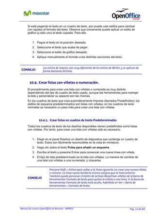 Manual de Usuario OpenOffice de Movistar - IMPRESS Pag. 33 de 40
Si está pegando el texto en un cuadro de texto, aún puede usar estilos para cambiar
con rapidez el formato del texto. Observe que únicamente puede aplicar un estilo de
gráfico (y sólo uno) al texto copiado. Para ello:
1. Pegue el texto en la posición deseada.
2. Seleccione el texto que acaba de pegar.
3. Seleccione el estilo de gráfico deseado.
4. Aplique manualmente el formato a las distintas secciones del texto.
CCOONNSSEEJJOO
Los estilos de Impress son muy diferentes de los estilos de Writer, y se aplican de
forma bastante distinta.
10.4. Crear listas con viñetas o numeración.
El procedimiento para crear una lista con viñetas o numerada es muy distinto
dependiendo del tipo de cuadro de texto usado, aunque las herramientas para manejar
la lista y personalizar su aspecto son las mismas.
En los cuadros de texto que crea automáticamente Impress (llamados Predefinidos), los
estilos de esquema predeterminados son listas con viñetas; en los cuadros de texto
normales es necesario un paso más para crear una lista con viñetas.
10.4.1. Crear listas en cuadros de texto Predeterminados
Todos los cuadros de texto de los diseños disponibles vienen predefinidos como listas
con viñetas. Por tanto, para crear una lista con viñetas sólo es necesario:
1. Elegir en el panel Diseños un diseño de diapositiva que contenga un cuadro de
texto. Estos son fácilmente reconocibles en la vista en miniatura.
2. Haga clic sobre el texto Pulse para añadir un esquema.
3. Escriba el texto y presione Entrar para comenzar una nueva línea con viñeta.
4. El tipo de lista predeterminado es la lista con viñetas. La manera de cambiar de
una lista con viñetas a una numerada, y viceversa.
CCOONNSSEEJJOO
Presione Shift + Entrar para saltar a la línea siguiente sin crear una nueva viñeta,
o número. La línea nueva tendrá la misma sangría que la línea anterior.
También puede presionar el botón de activar/desactivar viñetas de la barra de
herramientas Formato de texto para quitar la viñeta a una línea. Si la barra de
herramientas Formato de texto está oculta, habilítela en Ver > Barra de
herramientas > Formato de texto.
 