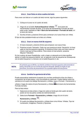 Manual de Usuario OpenOffice de Movistar - IMPRESS Pag. 34 de 40
10.4.2. Crear listas en otros cuadros de texto
Para crear una lista en un cuadro de texto normal, siga los pasos siguientes:
1. Coloque el cursor en el cuadro de texto.
2. Haga clic en el botón Activar/desactivar viñetas de la barra de
herramientas Formato de texto. Si la barra de herramientas Formato de texto
está oculta, habilítela en Ver > Barra de herramientas > Formato de texto, en
la barra de menús.
3. Escriba el texto y presione Entrar para comenzar una nueva línea con viñeta.
El tipo de lista predeterminado es la lista con viñetas.
10.4.3. Crear un nuevo nivel de esquema
1. Si fuera necesario, presione Entrar para empezar una nueva línea.
2. Presione la tecla Tabulador. Cada vez que presiona la tecla Tabulación, la línea
salta al nivel de esquema siguiente. Si presiona Entrar crea una línea nueva al
mismo nivel que la línea anterior. Para volver al nivel anterior, presione
Mayúsc+Tabulador.
En los cuadros de texto Predefinidos, subir o bajar un elemento en la lista significa
aplicar un estilo de esquema distinto, así, el segundo nivel de esquema se corresponde
con el estilo Esquema 2, el tercero con el estilo Esquema 3, etc.
NNOOTTAA
Al contrario que en Writer, no intente cambiar el nivel de esquema seleccionando el
texto y haciendo clic en el estilo de esquema deseado. Debido al modo en que
funcionan, los estilos de presentación no se pueden aplicar de esta forma.
10.4.4. Cambiar la apariencia de la lista
Puede personalizar totalmente el aspecto de una lista cambiando el tipo de viñeta o
numeración de la lista entera, o de una entrada en particular. Puede realizar todos los
cambios en el cuadro de diálogo Numeración y viñetas, vaya a Formato > Numeración y
viñetas o haga clic sobre el icono Numeración y viñetas de la barra de herramientas
Formato de texto.
Para la lista entera:
1. Seleccione la lista entera o haga clic sobre el borde gris del cuadro de texto,
podrá ver los recuadros verdes de redimensionado.
2. Seleccione Formato > Numeración y viñetas o haga clic en el icono
Numeración y viñetas .
3. El cuadro de diálogo Numeración y viñetas tiene cinco fichas: Viñetas, Tipo de
numeración, Imágenes, Posición y Opciones.
 