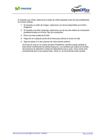 Manual de Usuario OpenOffice de Movistar - IMPRESS Pag. 35 de 40
Si necesita una viñeta, seleccione el estilo de viñeta deseado entre los seis predefinidos
en la ficha Viñetas.
1. Si necesita un estilo de imagen, seleccione uno de los disponibles en la ficha
Imágenes.
2. Si necesita una lista numerada, seleccione uno de los seis estilos de numeración
predeterminados en la ficha Tipo de numeración.
3. Para una línea suelta de la lista:
4. Haga clic en cualquier punto de la línea para colocar el cursor en ella.
5. Siga los pasos 2–4 del conjunto de instrucciones anterior.
Si la lista se creó en un cuadro de texto Predefinido, también puede cambiar la
lista entera modificando los estilos Esquema. Los cambios que realice en el estilo
del esquema se aplicarán a todas las diapositivas que lo usen. Unas veces será
precisamente eso lo que desea hacer, otras no, se recomienda cierta cautela.
 