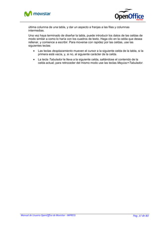 Manual de Usuario OpenOffice de Movistar - IMPRESS Pag. 37 de 40
última columna de una tabla, y dar un aspecto a franjas a las filas y columnas
intermedias.
Una vez haya terminado de diseñar la tabla, puede introducir los datos de las celdas de
modo similar a como lo haría con los cuadros de texto. Haga clic en la celda que desea
rellenar, y comience a escribir. Para moverse con rapidez por las celdas, use las
siguientes teclas:
• Las teclas desplazamiento mueven el cursor a la siguiente celda de la tabla, si la
primera está vacía, y, si no, al siguiente carácter de la celda.
• La tecla Tabulador le lleva a la siguiente celda, saltándose el contenido de la
celda actual; para retroceder del mismo modo use las teclas Mayúsc+Tabulador.
 