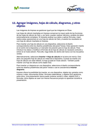 Manual de Usuario OpenOffice de Movistar - IMPRESS Pag. 38 de 40
12. Agregar imágenes, hojas de cálculo, diagramas, y otros
objetos
Las imágenes de Impress se gestionan igual que las imágenes en Draw.
Las hojas de cálculo insertadas en Impress conservan la mayor parte de las funciones
de las hojas de cálculo de Calc y, por tanto, pueden realizar cálculos y análisis de datos
extremadamente complejos. Si necesita analizar sus datos o aplicar fórmulas, mejor
realice estas operaciones en una hoja de cálculo de Calc y muestre los resultados en
una hoja de cálculo insertada en Impress.
Para insertar una hoja de cálculo en una diapositiva, seleccione el diseño
correspondiente entre los diseños predefinidos del panel Tareas. Esta operación inserta
en el centro de la diapositiva un marcador de posición para la hoja de cálculo. Para
introducir los datos o modificar el formato de la hoja de cálculo es necesario activarla y
entrar en el modo edición. Para ello, haga doble clic dentro del marco con los recuadros
verdes.
Alternativamente, seleccione Insertar > Hoja de cálculo en la barra de menús. Esto
abre una pequeña hoja de cálculo en mitad de la diapositiva. Cuando se inserta una
hoja de cálculo con este método, la hoja ya está en modo edición. También puede
insertar una hoja de cálculo como objeto OLE.
Para insertar un diagrama en una diapositiva, seleccione el diseño correspondiente
entre los diseños predefinidos del panel Tareas o use la característica Insertar
diagrama.
Impress ofrece la posibilidad de insertar, en una diapositiva, objetos tan variados como
música o video, documentos Writer, fórmulas matemáticas, y objetos OLE genéricos,
entre otros. Una presentación típica puede contener sonido y vídeo, objetos OLE y
fórmulas; otros objetos se usan con menos frecuencia porque no aparecen durante la
presentación.
 