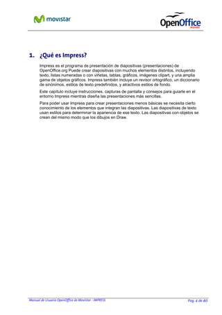 Manual de Usuario OpenOffice de Movistar - IMPRESS Pag. 4 de 40
1. ¿Qué es Impress?
Impress es el programa de presentación de diapositivas (presentaciones) de
OpenOffice.org Puede crear diapositivas con muchos elementos distintos, incluyendo
texto, listas numeradas o con viñetas, tablas, gráficos, imágenes clipart, y una amplia
gama de objetos gráficos. Impress también incluye un revisor ortográfico, un diccionario
de sinónimos, estilos de texto predefinidos, y atractivos estilos de fondo.
Este capítulo incluye instrucciones, capturas de pantalla y consejos para guiarle en el
entorno Impress mientras diseña las presentaciones más sencillas.
Para poder usar Impress para crear presentaciones menos básicas se necesita cierto
conocimiento de los elementos que integran las diapositivas. Las diapositivas de texto
usan estilos para determinar la apariencia de ese texto. Las diapositivas con objetos se
crean del mismo modo que los dibujos en Draw.
 