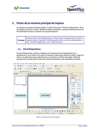 Manual de Usuario OpenOffice de Movistar - IMPRESS Pag. 5 de 40
2. Partes de la ventana principal de Impress
La ventana principal de Impress (figura 1) tiene tres partes: Panel de Diapositivas, Área
de trabajo y panel de Tareas. Además pueden mostrarse u ocultarse distintas barras de
herramientas durante la creación de una presentación.
CCoonnsseejjoo
Puede ocultar el Panel diapositivas o el Panel tareas haciendo clic en la X de la
esquina superior izquierda. También puede mostrar u ocultar estos paneles en
Ver > Panel de diapositivas o Ver > Panel de tareas.
2.1. Panel Diapositivas
El panel Diapositivas contiene imágenes en miniatura de las diapositivas de la
presentación, en el orden en el que se mostrarán (salvo que cambie el orden). Haga clic
sobre una diapositiva para seleccionarla y colocarla en el Área de trabajo. Mientras
aparezca allí, puede aplicar todos los cambios deseados a esa diapositiva concreta.
Figura 1: Ventana principal de Impress
 