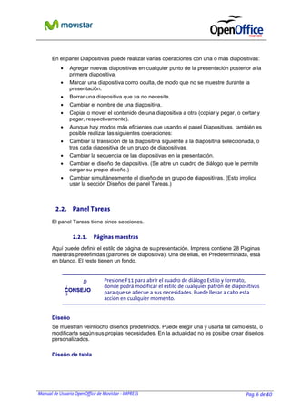 Manual de Usuario OpenOffice de Movistar - IMPRESS Pag. 6 de 40
En el panel Diapositivas puede realizar varias operaciones con una o más diapositivas:
• Agregar nuevas diapositivas en cualquier punto de la presentación posterior a la
primera diapositiva.
• Marcar una diapositiva como oculta, de modo que no se muestre durante la
presentación.
• Borrar una diapositiva que ya no necesite.
• Cambiar el nombre de una diapositiva.
• Copiar o mover el contenido de una diapositiva a otra (copiar y pegar, o cortar y
pegar, respectivamente).
• Aunque hay modos más eficientes que usando el panel Diapositivas, también es
posible realizar las siguientes operaciones:
• Cambiar la transición de la diapositiva siguiente a la diapositiva seleccionada, o
tras cada diapositiva de un grupo de diapositivas.
• Cambiar la secuencia de las diapositivas en la presentación.
• Cambiar el diseño de diapositiva. (Se abre un cuadro de diálogo que le permite
cargar su propio diseño.)
• Cambiar simultáneamente el diseño de un grupo de diapositivas. (Esto implica
usar la sección Diseños del panel Tareas.)
2.2. Panel Tareas
El panel Tareas tiene cinco secciones.
2.2.1. Páginas maestras
Aquí puede definir el estilo de página de su presentación. Impress contiene 28 Páginas
maestras predefinidas (patrones de diapositiva). Una de ellas, en Predeterminada, está
en blanco. El resto tienen un fondo.
D
i
s
Diseño
Se muestran veintiocho diseños predefinidos. Puede elegir una y usarla tal como está, o
modificarla según sus propias necesidades. En la actualidad no es posible crear diseños
personalizados.
Diseño de tabla
CCOONNSSEEJJOO
Presione F11 para abrir el cuadro de diálogo Estilo y formato,
donde podrá modificar el estilo de cualquier patrón de diapositivas
para que se adecue a sus necesidades. Puede llevar a cabo esta
acción en cualquier momento.
 