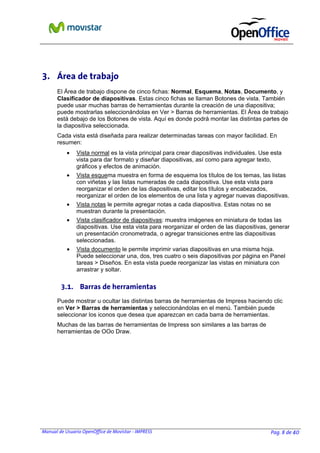 Manual de Usuario OpenOffice de Movistar - IMPRESS Pag. 8 de 40
3. Área de trabajo
El Área de trabajo dispone de cinco fichas: Normal, Esquema, Notas, Documento, y
Clasificador de diapositivas. Estas cinco fichas se llaman Botones de vista. También
puede usar muchas barras de herramientas durante la creación de una diapositiva;
puede mostrarlas seleccionándolas en Ver > Barras de herramientas. El Área de trabajo
está debajo de los Botones de vista. Aquí es donde podrá montar las distintas partes de
la diapositiva seleccionada.
Cada vista está diseñada para realizar determinadas tareas con mayor facilidad. En
resumen:
• Vista normal es la vista principal para crear diapositivas individuales. Use esta
vista para dar formato y diseñar diapositivas, así como para agregar texto,
gráficos y efectos de animación.
• Vista esquema muestra en forma de esquema los títulos de los temas, las listas
con viñetas y las listas numeradas de cada diapositiva. Use esta vista para
reorganizar el orden de las diapositivas, editar los títulos y encabezados,
reorganizar el orden de los elementos de una lista y agregar nuevas diapositivas.
• Vista notas le permite agregar notas a cada diapositiva. Estas notas no se
muestran durante la presentación.
• Vista clasificador de diapositivas: muestra imágenes en miniatura de todas las
diapositivas. Use esta vista para reorganizar el orden de las diapositivas, generar
un presentación cronometrada, o agregar transiciones entre las diapositivas
seleccionadas.
• Vista documento le permite imprimir varias diapositivas en una misma hoja.
Puede seleccionar una, dos, tres cuatro o seis diapositivas por página en Panel
tareas > Diseños. En esta vista puede reorganizar las vistas en miniatura con
arrastrar y soltar.
3.1. Barras de herramientas
Puede mostrar u ocultar las distintas barras de herramientas de Impress haciendo clic
en Ver > Barras de herramientas y seleccionándolas en el menú. También puede
seleccionar los iconos que desea que aparezcan en cada barra de herramientas.
Muchas de las barras de herramientas de Impress son similares a las barras de
herramientas de OOo Draw.
 
