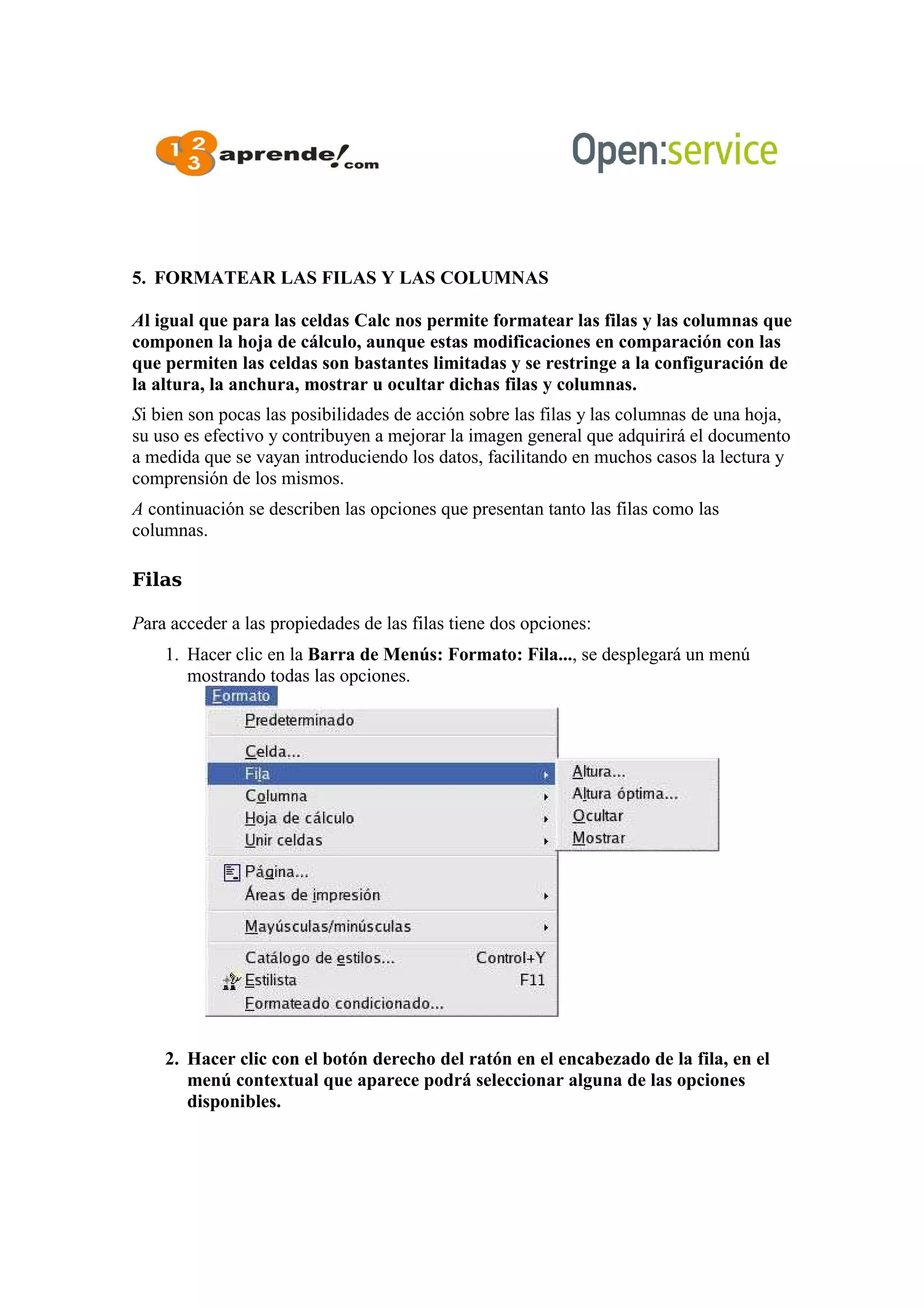 5. FORMATEAR LAS FILAS Y LAS COLUMNAS
Al igual que para las celdas Calc nos permite formatear las filas y las columnas que
componen la hoja de cálculo, aunque estas modificaciones en comparación con las
que permiten las celdas son bastantes limitadas y se restringe a la configuración de
la altura, la anchura, mostrar u ocultar dichas filas y columnas.
Si bien son pocas las posibilidades de acción sobre las filas y las columnas de una hoja,
su uso es efectivo y contribuyen a mejorar la imagen general que adquirirá el documento
a medida que se vayan introduciendo los datos, facilitando en muchos casos la lectura y
comprensión de los mismos.
A continuación se describen las opciones que presentan tanto las filas como las
columnas.
Filas
Para acceder a las propiedades de las filas tiene dos opciones:
1. Hacer clic en la Barra de Menús: Formato: Fila..., se desplegará un menú
mostrando todas las opciones.
2. Hacer clic con el botón derecho del ratón en el encabezado de la fila, en el
menú contextual que aparece podrá seleccionar alguna de las opciones
disponibles.
 