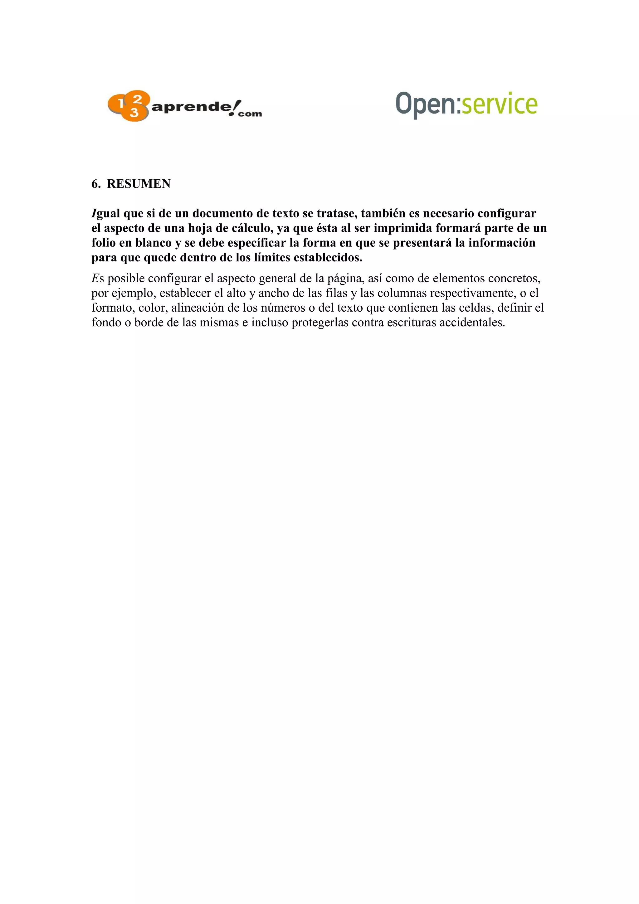 6. RESUMEN
Igual que si de un documento de texto se tratase, también es necesario configurar
el aspecto de una hoja de cálculo, ya que ésta al ser imprimida formará parte de un
folio en blanco y se debe específicar la forma en que se presentará la información
para que quede dentro de los límites establecidos.
Es posible configurar el aspecto general de la página, así como de elementos concretos,
por ejemplo, establecer el alto y ancho de las filas y las columnas respectivamente, o el
formato, color, alineación de los números o del texto que contienen las celdas, definir el
fondo o borde de las mismas e incluso protegerlas contra escrituras accidentales.
 
