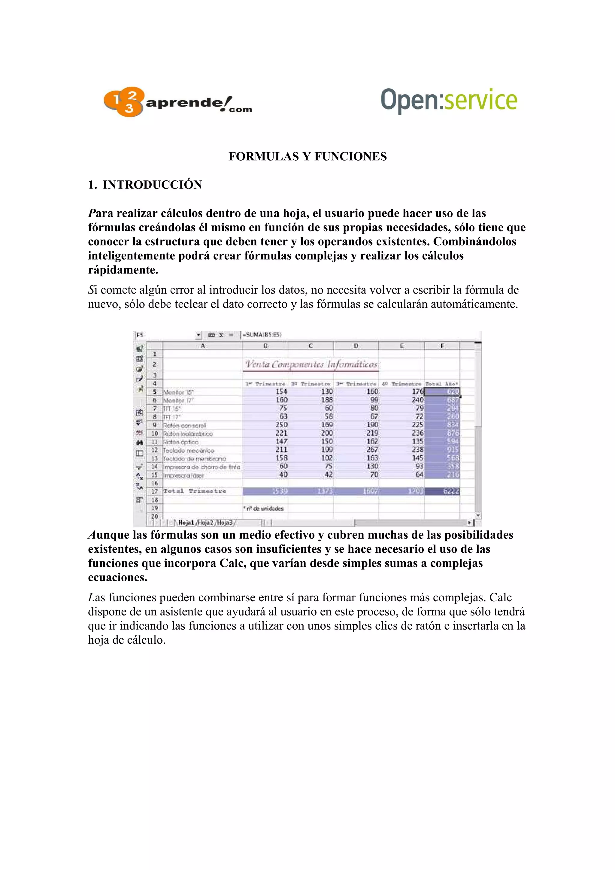 FORMULAS Y FUNCIONES
1. INTRODUCCIÓN
Para realizar cálculos dentro de una hoja, el usuario puede hacer uso de las
fórmulas creándolas él mismo en función de sus propias necesidades, sólo tiene que
conocer la estructura que deben tener y los operandos existentes. Combinándolos
inteligentemente podrá crear fórmulas complejas y realizar los cálculos
rápidamente.
Si comete algún error al introducir los datos, no necesita volver a escribir la fórmula de
nuevo, sólo debe teclear el dato correcto y las fórmulas se calcularán automáticamente.
Aunque las fórmulas son un medio efectivo y cubren muchas de las posibilidades
existentes, en algunos casos son insuficientes y se hace necesario el uso de las
funciones que incorpora Calc, que varían desde simples sumas a complejas
ecuaciones.
Las funciones pueden combinarse entre sí para formar funciones más complejas. Calc
dispone de un asistente que ayudará al usuario en este proceso, de forma que sólo tendrá
que ir indicando las funciones a utilizar con unos simples clics de ratón e insertarla en la
hoja de cálculo.
 