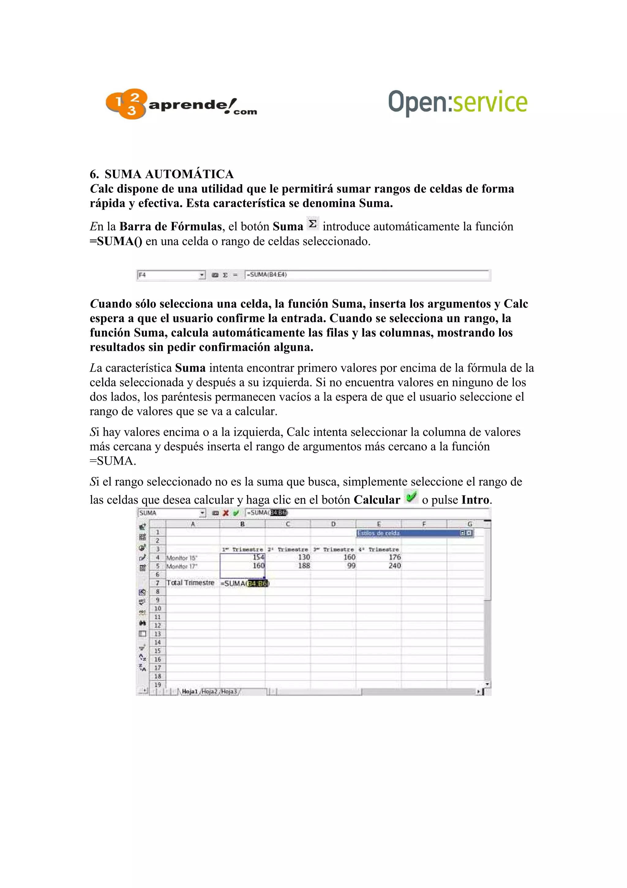 6. SUMA AUTOMÁTICA
Calc dispone de una utilidad que le permitirá sumar rangos de celdas de forma
rápida y efectiva. Esta característica se denomina Suma.
En la Barra de Fórmulas, el botón Suma introduce automáticamente la función
=SUMA() en una celda o rango de celdas seleccionado.
Cuando sólo selecciona una celda, la función Suma, inserta los argumentos y Calc
espera a que el usuario confirme la entrada. Cuando se selecciona un rango, la
función Suma, calcula automáticamente las filas y las columnas, mostrando los
resultados sin pedir confirmación alguna.
La característica Suma intenta encontrar primero valores por encima de la fórmula de la
celda seleccionada y después a su izquierda. Si no encuentra valores en ninguno de los
dos lados, los paréntesis permanecen vacíos a la espera de que el usuario seleccione el
rango de valores que se va a calcular.
Si hay valores encima o a la izquierda, Calc intenta seleccionar la columna de valores
más cercana y después inserta el rango de argumentos más cercano a la función
=SUMA.
Si el rango seleccionado no es la suma que busca, simplemente seleccione el rango de
las celdas que desea calcular y haga clic en el botón Calcular o pulse Intro.
 