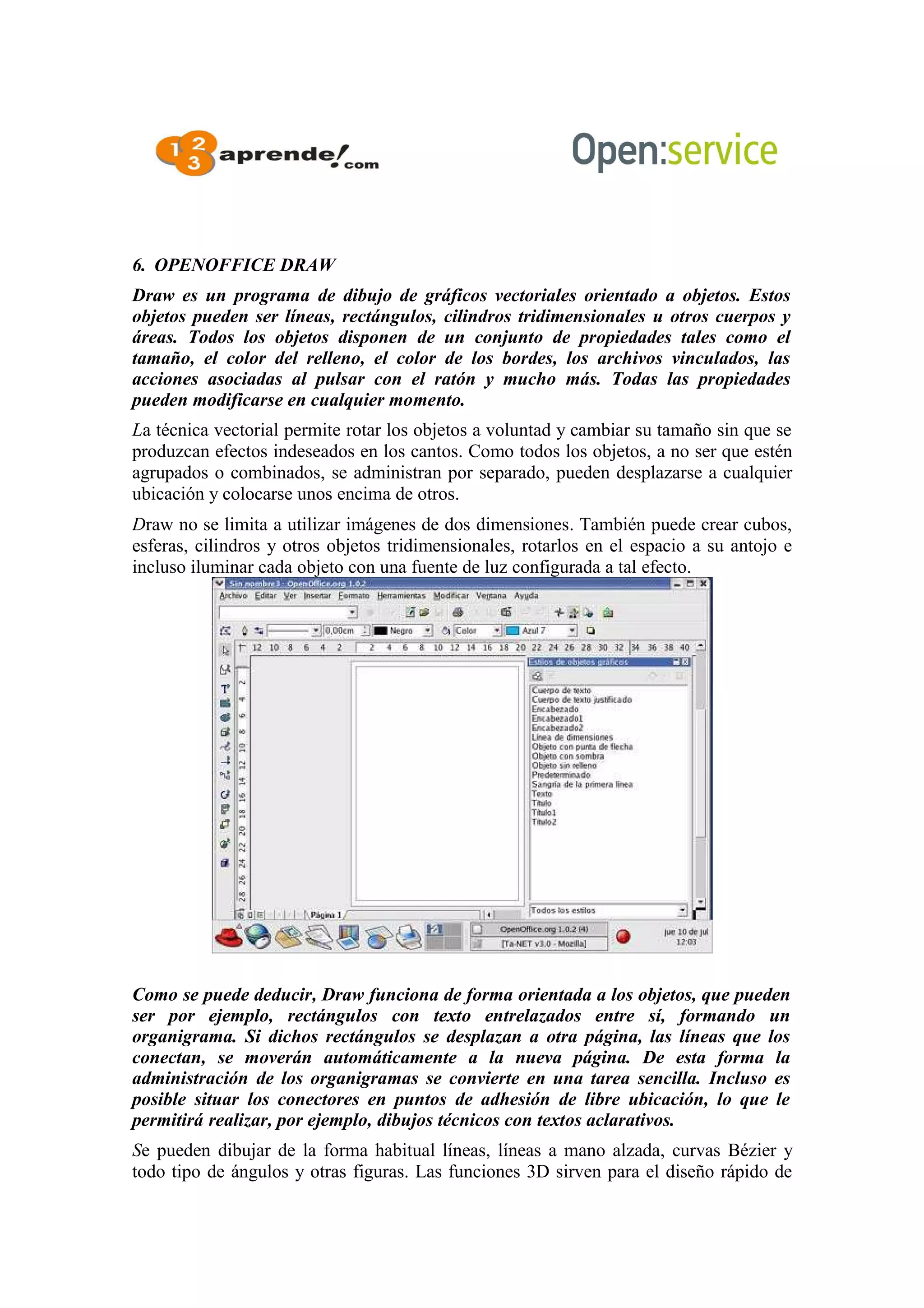6. OPENOFFICE DRAW
Draw es un programa de dibujo de gráficos vectoriales orientado a objetos. Estos
objetos pueden ser líneas, rectángulos, cilindros tridimensionales u otros cuerpos y
áreas. Todos los objetos disponen de un conjunto de propiedades tales como el
tamaño, el color del relleno, el color de los bordes, los archivos vinculados, las
acciones asociadas al pulsar con el ratón y mucho más. Todas las propiedades
pueden modificarse en cualquier momento.
La técnica vectorial permite rotar los objetos a voluntad y cambiar su tamaño sin que se
produzcan efectos indeseados en los cantos. Como todos los objetos, a no ser que estén
agrupados o combinados, se administran por separado, pueden desplazarse a cualquier
ubicación y colocarse unos encima de otros.
Draw no se limita a utilizar imágenes de dos dimensiones. También puede crear cubos,
esferas, cilindros y otros objetos tridimensionales, rotarlos en el espacio a su antojo e
incluso iluminar cada objeto con una fuente de luz configurada a tal efecto.
Como se puede deducir, Draw funciona de forma orientada a los objetos, que pueden
ser por ejemplo, rectángulos con texto entrelazados entre sí, formando un
organigrama. Si dichos rectángulos se desplazan a otra página, las líneas que los
conectan, se moverán automáticamente a la nueva página. De esta forma la
administración de los organigramas se convierte en una tarea sencilla. Incluso es
posible situar los conectores en puntos de adhesión de libre ubicación, lo que le
permitirá realizar, por ejemplo, dibujos técnicos con textos aclarativos.
Se pueden dibujar de la forma habitual líneas, líneas a mano alzada, curvas Bézier y
todo tipo de ángulos y otras figuras. Las funciones 3D sirven para el diseño rápido de
 