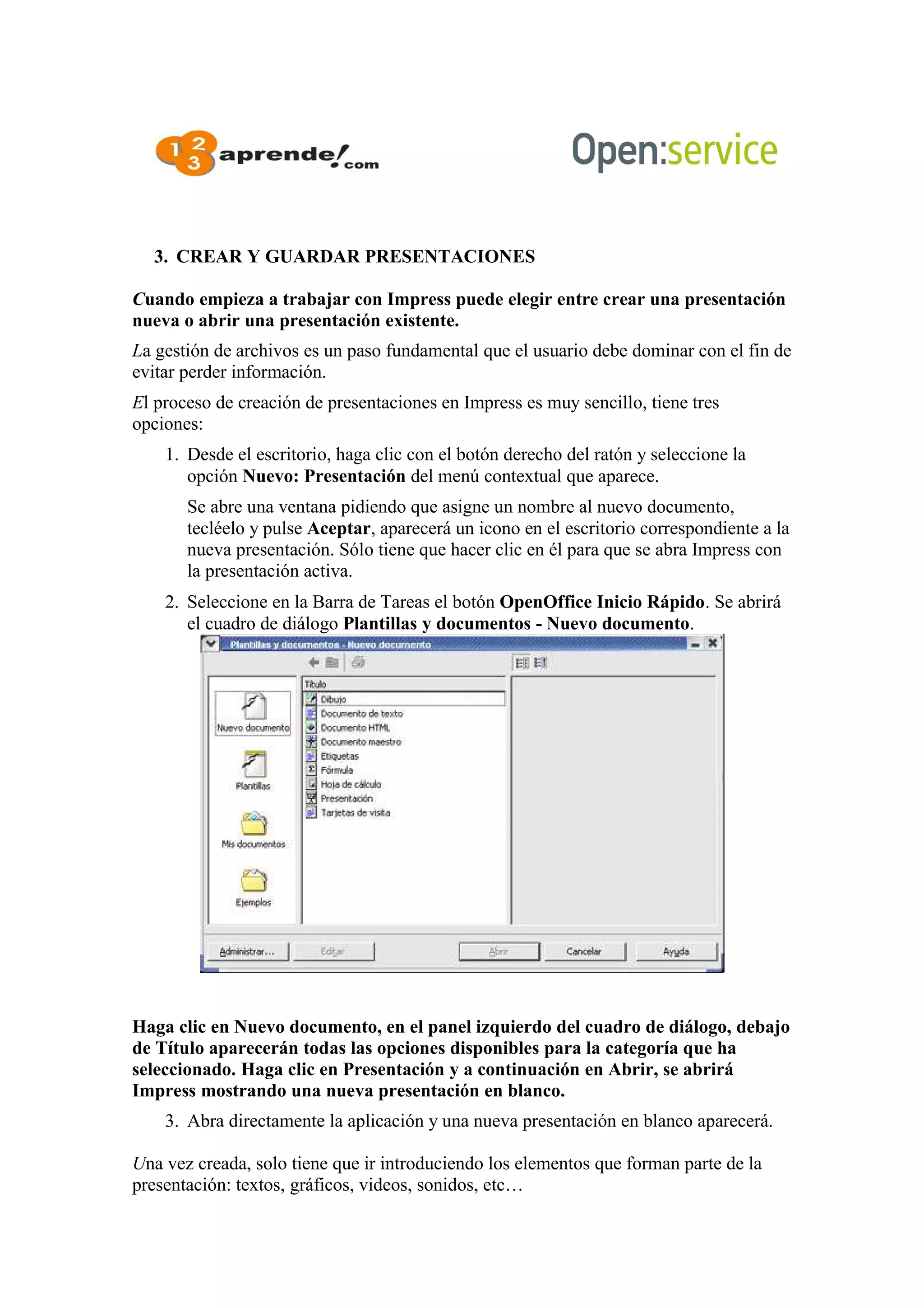 3. CREAR Y GUARDAR PRESENTACIONES
Cuando empieza a trabajar con Impress puede elegir entre crear una presentación
nueva o abrir una presentación existente.
La gestión de archivos es un paso fundamental que el usuario debe dominar con el fin de
evitar perder información.
El proceso de creación de presentaciones en Impress es muy sencillo, tiene tres
opciones:
1. Desde el escritorio, haga clic con el botón derecho del ratón y seleccione la
opción Nuevo: Presentación del menú contextual que aparece.
Se abre una ventana pidiendo que asigne un nombre al nuevo documento,
tecléelo y pulse Aceptar, aparecerá un icono en el escritorio correspondiente a la
nueva presentación. Sólo tiene que hacer clic en él para que se abra Impress con
la presentación activa.
2. Seleccione en la Barra de Tareas el botón OpenOffice Inicio Rápido. Se abrirá
el cuadro de diálogo Plantillas y documentos - Nuevo documento.
Haga clic en Nuevo documento, en el panel izquierdo del cuadro de diálogo, debajo
de Título aparecerán todas las opciones disponibles para la categoría que ha
seleccionado. Haga clic en Presentación y a continuación en Abrir, se abrirá
Impress mostrando una nueva presentación en blanco.
3. Abra directamente la aplicación y una nueva presentación en blanco aparecerá.
Una vez creada, solo tiene que ir introduciendo los elementos que forman parte de la
presentación: textos, gráficos, videos, sonidos, etc…
 