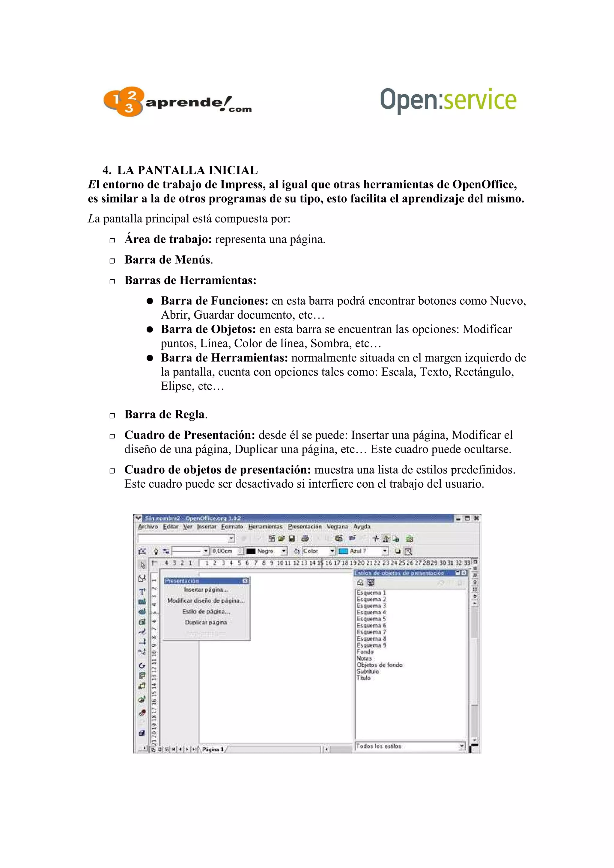 4. LA PANTALLA INICIAL
El entorno de trabajo de Impress, al igual que otras herramientas de OpenOffice,
es similar a la de otros programas de su tipo, esto facilita el aprendizaje del mismo.
La pantalla principal está compuesta por:
 Área de trabajo: representa una página.
 Barra de Menús.
 Barras de Herramientas:
● Barra de Funciones: en esta barra podrá encontrar botones como Nuevo,
Abrir, Guardar documento, etc…
● Barra de Objetos: en esta barra se encuentran las opciones: Modificar
puntos, Línea, Color de línea, Sombra, etc…
● Barra de Herramientas: normalmente situada en el margen izquierdo de
la pantalla, cuenta con opciones tales como: Escala, Texto, Rectángulo,
Elipse, etc…
 Barra de Regla.
 Cuadro de Presentación: desde él se puede: Insertar una página, Modificar el
diseño de una página, Duplicar una página, etc… Este cuadro puede ocultarse.
 Cuadro de objetos de presentación: muestra una lista de estilos predefinidos.
Este cuadro puede ser desactivado si interfiere con el trabajo del usuario.
 