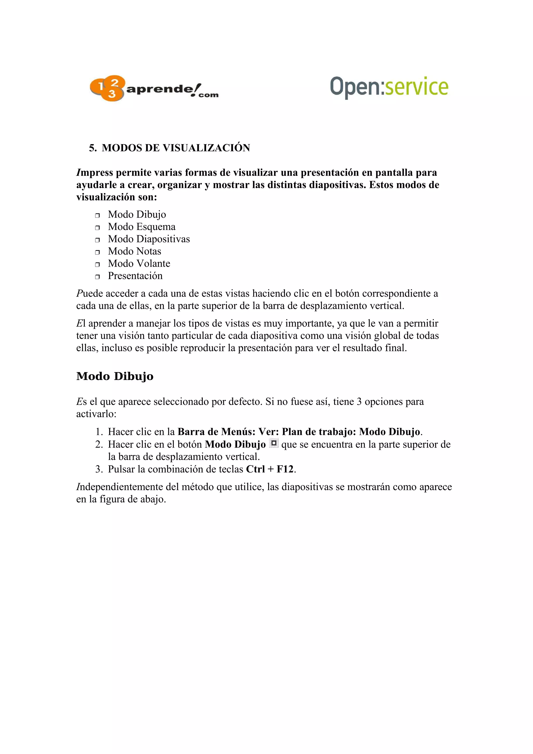 5. MODOS DE VISUALIZACIÓN
Impress permite varias formas de visualizar una presentación en pantalla para
ayudarle a crear, organizar y mostrar las distintas diapositivas. Estos modos de
visualización son:
 Modo Dibujo
 Modo Esquema
 Modo Diapositivas
 Modo Notas
 Modo Volante
 Presentación
Puede acceder a cada una de estas vistas haciendo clic en el botón correspondiente a
cada una de ellas, en la parte superior de la barra de desplazamiento vertical.
El aprender a manejar los tipos de vistas es muy importante, ya que le van a permitir
tener una visión tanto particular de cada diapositiva como una visión global de todas
ellas, incluso es posible reproducir la presentación para ver el resultado final.
Modo Dibujo
Es el que aparece seleccionado por defecto. Si no fuese así, tiene 3 opciones para
activarlo:
1. Hacer clic en la Barra de Menús: Ver: Plan de trabajo: Modo Dibujo.
2. Hacer clic en el botón Modo Dibujo que se encuentra en la parte superior de
la barra de desplazamiento vertical.
3. Pulsar la combinación de teclas Ctrl + F12.
Independientemente del método que utilice, las diapositivas se mostrarán como aparece
en la figura de abajo.
 