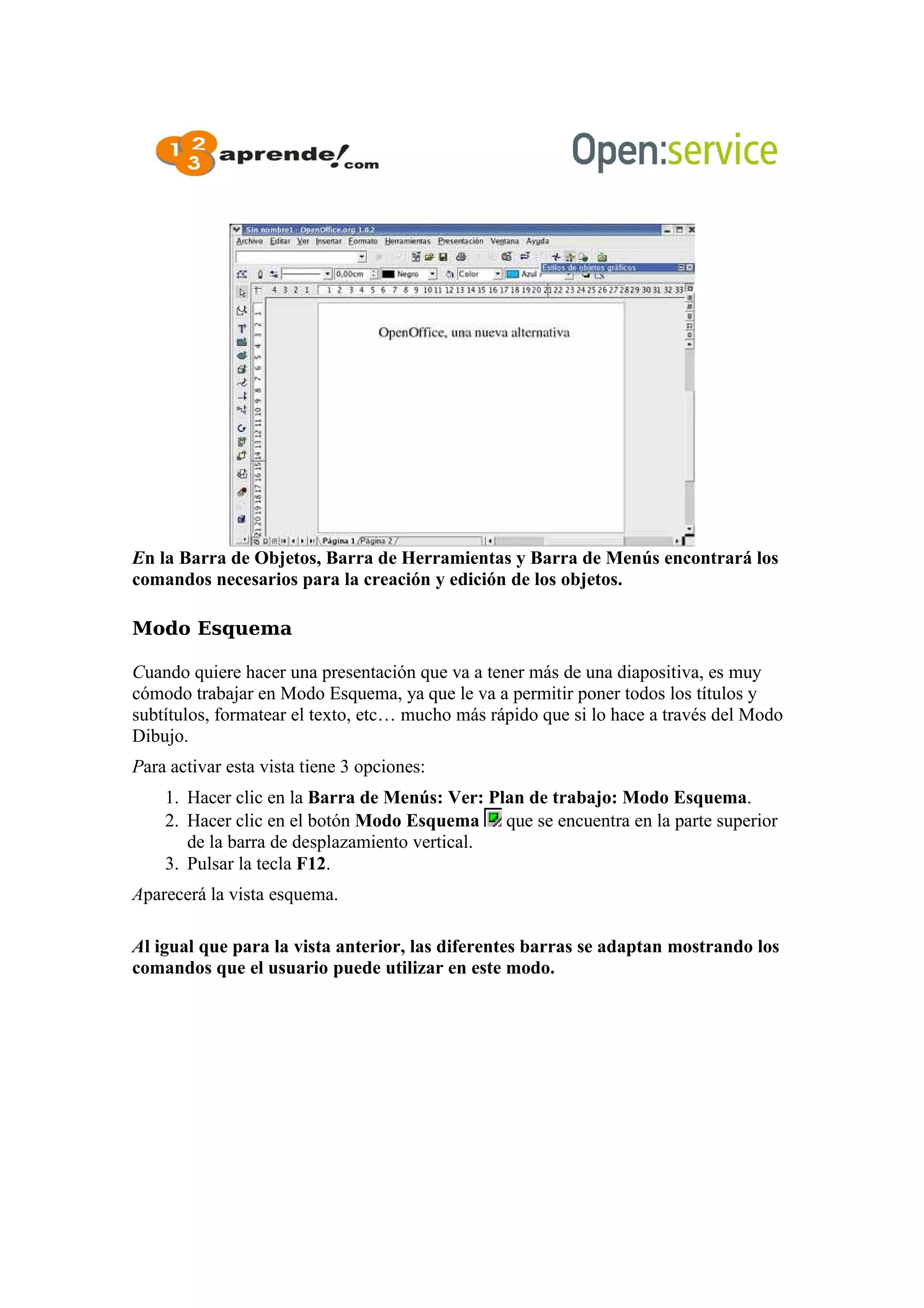 En la Barra de Objetos, Barra de Herramientas y Barra de Menús encontrará los
comandos necesarios para la creación y edición de los objetos.
Modo Esquema
Cuando quiere hacer una presentación que va a tener más de una diapositiva, es muy
cómodo trabajar en Modo Esquema, ya que le va a permitir poner todos los títulos y
subtítulos, formatear el texto, etc… mucho más rápido que si lo hace a través del Modo
Dibujo.
Para activar esta vista tiene 3 opciones:
1. Hacer clic en la Barra de Menús: Ver: Plan de trabajo: Modo Esquema.
2. Hacer clic en el botón Modo Esquema que se encuentra en la parte superior
de la barra de desplazamiento vertical.
3. Pulsar la tecla F12.
Aparecerá la vista esquema.
Al igual que para la vista anterior, las diferentes barras se adaptan mostrando los
comandos que el usuario puede utilizar en este modo.
 