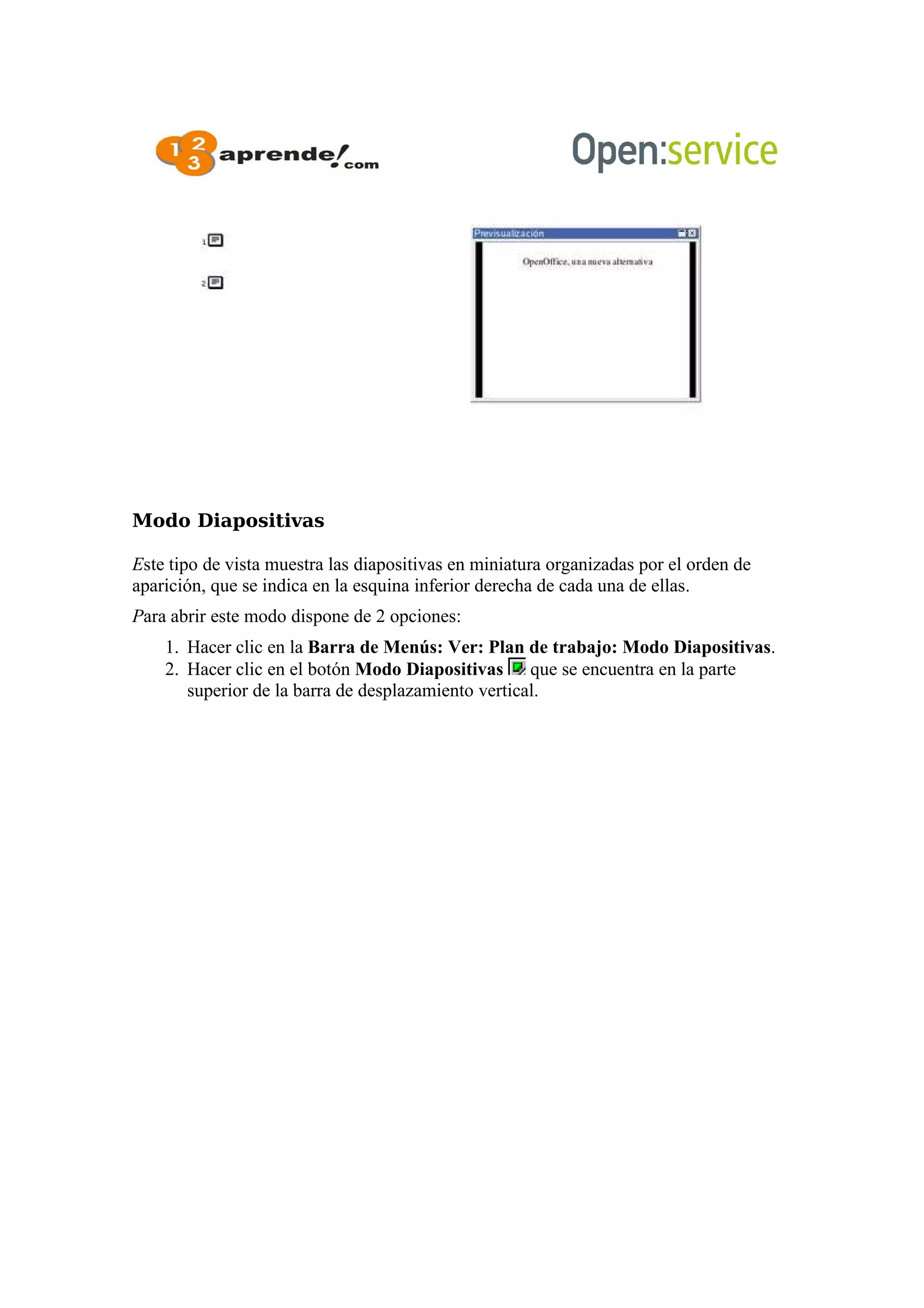 Modo Diapositivas
Este tipo de vista muestra las diapositivas en miniatura organizadas por el orden de
aparición, que se indica en la esquina inferior derecha de cada una de ellas.
Para abrir este modo dispone de 2 opciones:
1. Hacer clic en la Barra de Menús: Ver: Plan de trabajo: Modo Diapositivas.
2. Hacer clic en el botón Modo Diapositivas que se encuentra en la parte
superior de la barra de desplazamiento vertical.
 