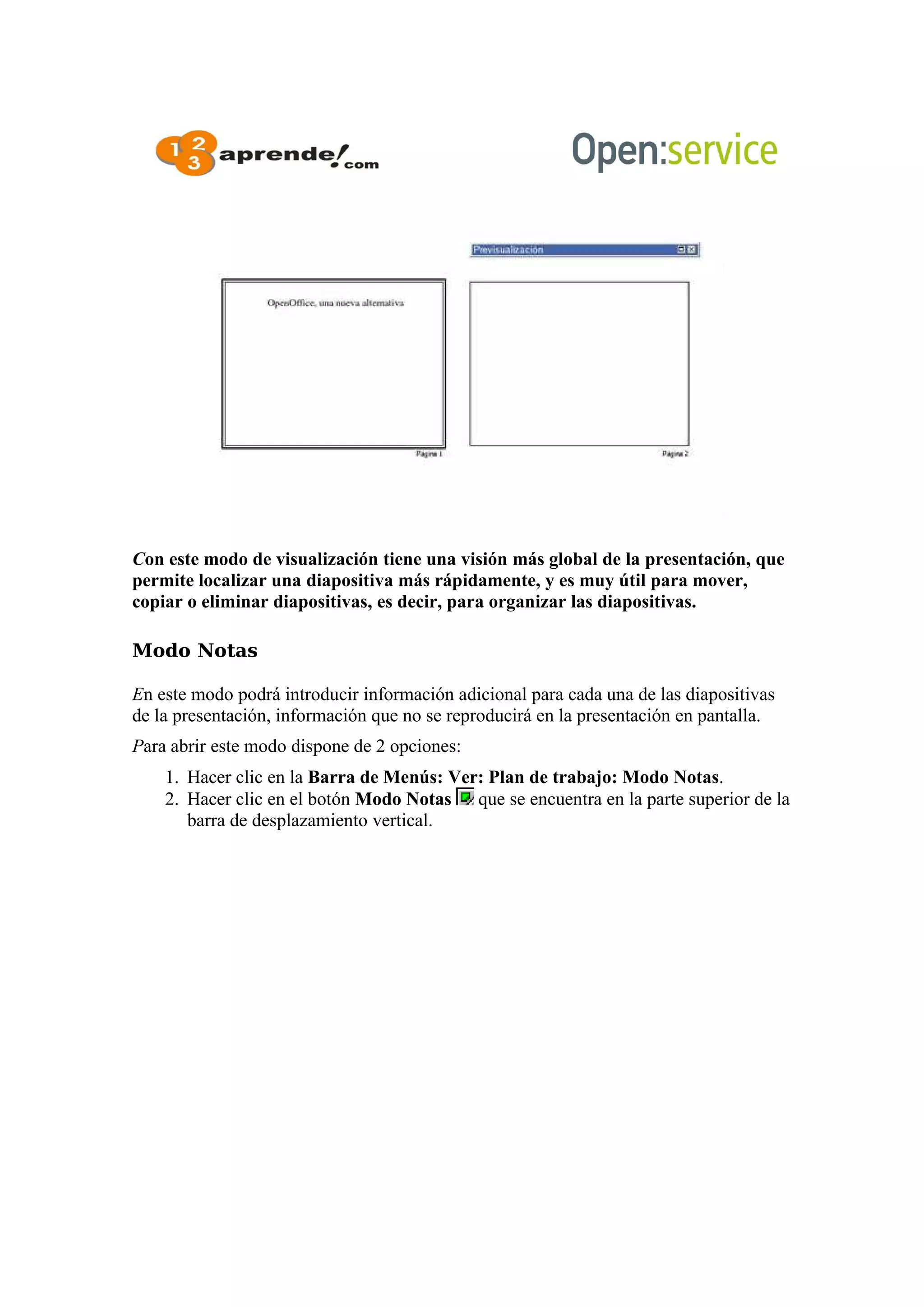 Con este modo de visualización tiene una visión más global de la presentación, que
permite localizar una diapositiva más rápidamente, y es muy útil para mover,
copiar o eliminar diapositivas, es decir, para organizar las diapositivas.
Modo Notas
En este modo podrá introducir información adicional para cada una de las diapositivas
de la presentación, información que no se reproducirá en la presentación en pantalla.
Para abrir este modo dispone de 2 opciones:
1. Hacer clic en la Barra de Menús: Ver: Plan de trabajo: Modo Notas.
2. Hacer clic en el botón Modo Notas que se encuentra en la parte superior de la
barra de desplazamiento vertical.
 