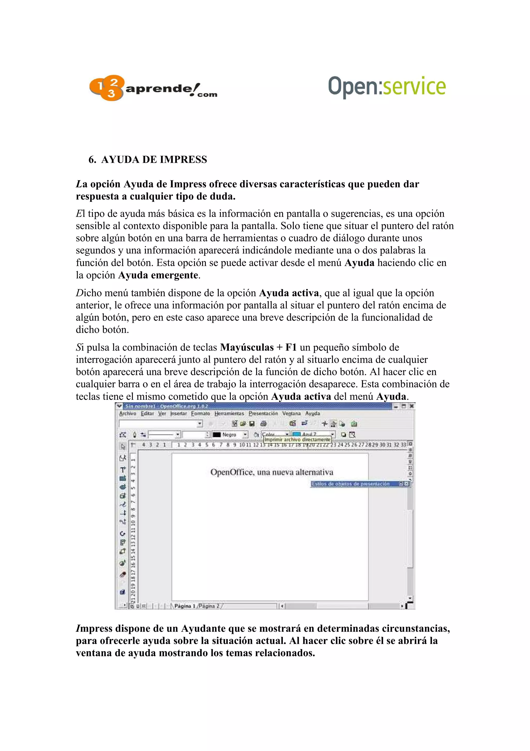 6. AYUDA DE IMPRESS
La opción Ayuda de Impress ofrece diversas características que pueden dar
respuesta a cualquier tipo de duda.
El tipo de ayuda más básica es la información en pantalla o sugerencias, es una opción
sensible al contexto disponible para la pantalla. Solo tiene que situar el puntero del ratón
sobre algún botón en una barra de herramientas o cuadro de diálogo durante unos
segundos y una información aparecerá indicándole mediante una o dos palabras la
función del botón. Esta opción se puede activar desde el menú Ayuda haciendo clic en
la opción Ayuda emergente.
Dicho menú también dispone de la opción Ayuda activa, que al igual que la opción
anterior, le ofrece una información por pantalla al situar el puntero del ratón encima de
algún botón, pero en este caso aparece una breve descripción de la funcionalidad de
dicho botón.
Si pulsa la combinación de teclas Mayúsculas + F1 un pequeño símbolo de
interrogación aparecerá junto al puntero del ratón y al situarlo encima de cualquier
botón aparecerá una breve descripción de la función de dicho botón. Al hacer clic en
cualquier barra o en el área de trabajo la interrogación desaparece. Esta combinación de
teclas tiene el mismo cometido que la opción Ayuda activa del menú Ayuda.
Impress dispone de un Ayudante que se mostrará en determinadas circunstancias,
para ofrecerle ayuda sobre la situación actual. Al hacer clic sobre él se abrirá la
ventana de ayuda mostrando los temas relacionados.
 