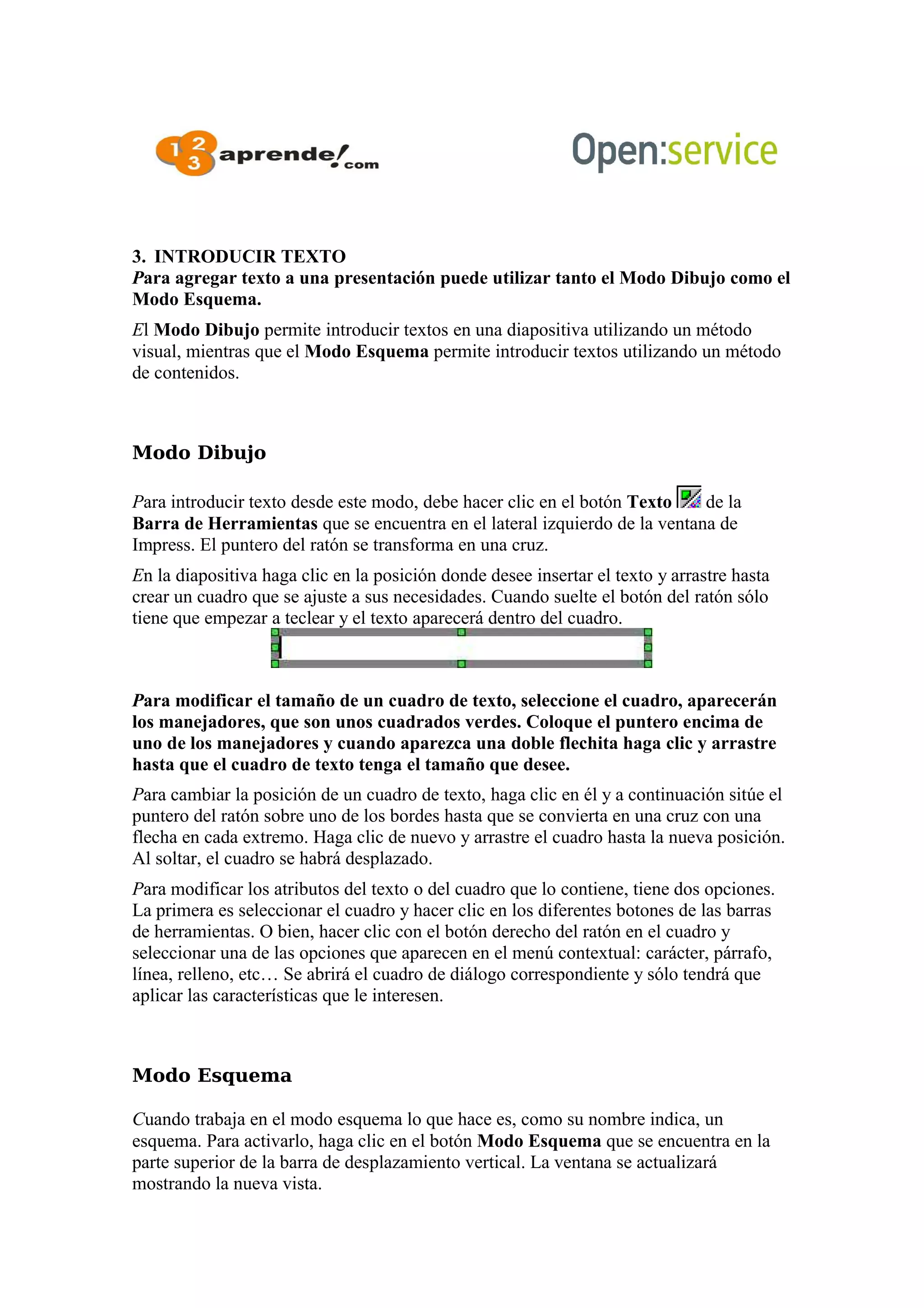 3. INTRODUCIR TEXTO
Para agregar texto a una presentación puede utilizar tanto el Modo Dibujo como el
Modo Esquema.
El Modo Dibujo permite introducir textos en una diapositiva utilizando un método
visual, mientras que el Modo Esquema permite introducir textos utilizando un método
de contenidos.
Modo Dibujo
Para introducir texto desde este modo, debe hacer clic en el botón Texto de la
Barra de Herramientas que se encuentra en el lateral izquierdo de la ventana de
Impress. El puntero del ratón se transforma en una cruz.
En la diapositiva haga clic en la posición donde desee insertar el texto y arrastre hasta
crear un cuadro que se ajuste a sus necesidades. Cuando suelte el botón del ratón sólo
tiene que empezar a teclear y el texto aparecerá dentro del cuadro.
Para modificar el tamaño de un cuadro de texto, seleccione el cuadro, aparecerán
los manejadores, que son unos cuadrados verdes. Coloque el puntero encima de
uno de los manejadores y cuando aparezca una doble flechita haga clic y arrastre
hasta que el cuadro de texto tenga el tamaño que desee.
Para cambiar la posición de un cuadro de texto, haga clic en él y a continuación sitúe el
puntero del ratón sobre uno de los bordes hasta que se convierta en una cruz con una
flecha en cada extremo. Haga clic de nuevo y arrastre el cuadro hasta la nueva posición.
Al soltar, el cuadro se habrá desplazado.
Para modificar los atributos del texto o del cuadro que lo contiene, tiene dos opciones.
La primera es seleccionar el cuadro y hacer clic en los diferentes botones de las barras
de herramientas. O bien, hacer clic con el botón derecho del ratón en el cuadro y
seleccionar una de las opciones que aparecen en el menú contextual: carácter, párrafo,
línea, relleno, etc… Se abrirá el cuadro de diálogo correspondiente y sólo tendrá que
aplicar las características que le interesen.
Modo Esquema
Cuando trabaja en el modo esquema lo que hace es, como su nombre indica, un
esquema. Para activarlo, haga clic en el botón Modo Esquema que se encuentra en la
parte superior de la barra de desplazamiento vertical. La ventana se actualizará
mostrando la nueva vista.
 