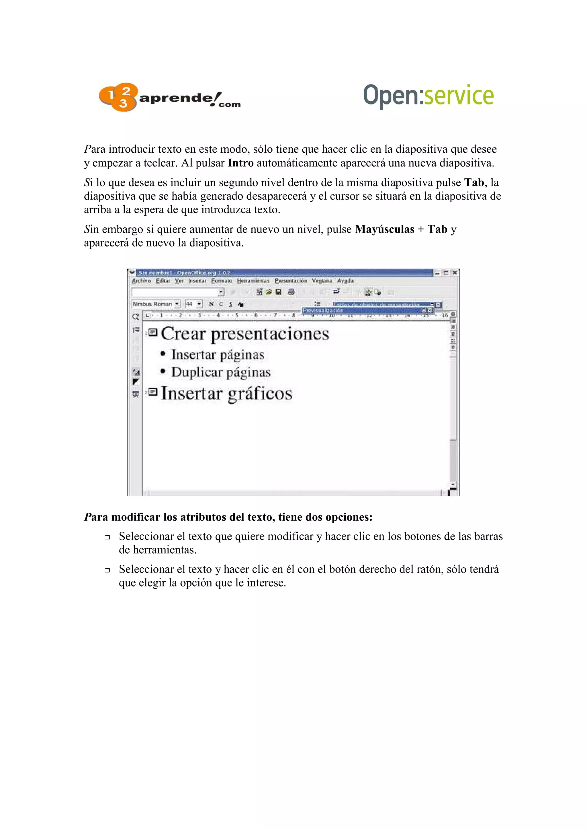 Para introducir texto en este modo, sólo tiene que hacer clic en la diapositiva que desee
y empezar a teclear. Al pulsar Intro automáticamente aparecerá una nueva diapositiva.
Si lo que desea es incluir un segundo nivel dentro de la misma diapositiva pulse Tab, la
diapositiva que se había generado desaparecerá y el cursor se situará en la diapositiva de
arriba a la espera de que introduzca texto.
Sin embargo si quiere aumentar de nuevo un nivel, pulse Mayúsculas + Tab y
aparecerá de nuevo la diapositiva.
Para modificar los atributos del texto, tiene dos opciones:
 Seleccionar el texto que quiere modificar y hacer clic en los botones de las barras
de herramientas.
 Seleccionar el texto y hacer clic en él con el botón derecho del ratón, sólo tendrá
que elegir la opción que le interese.
 