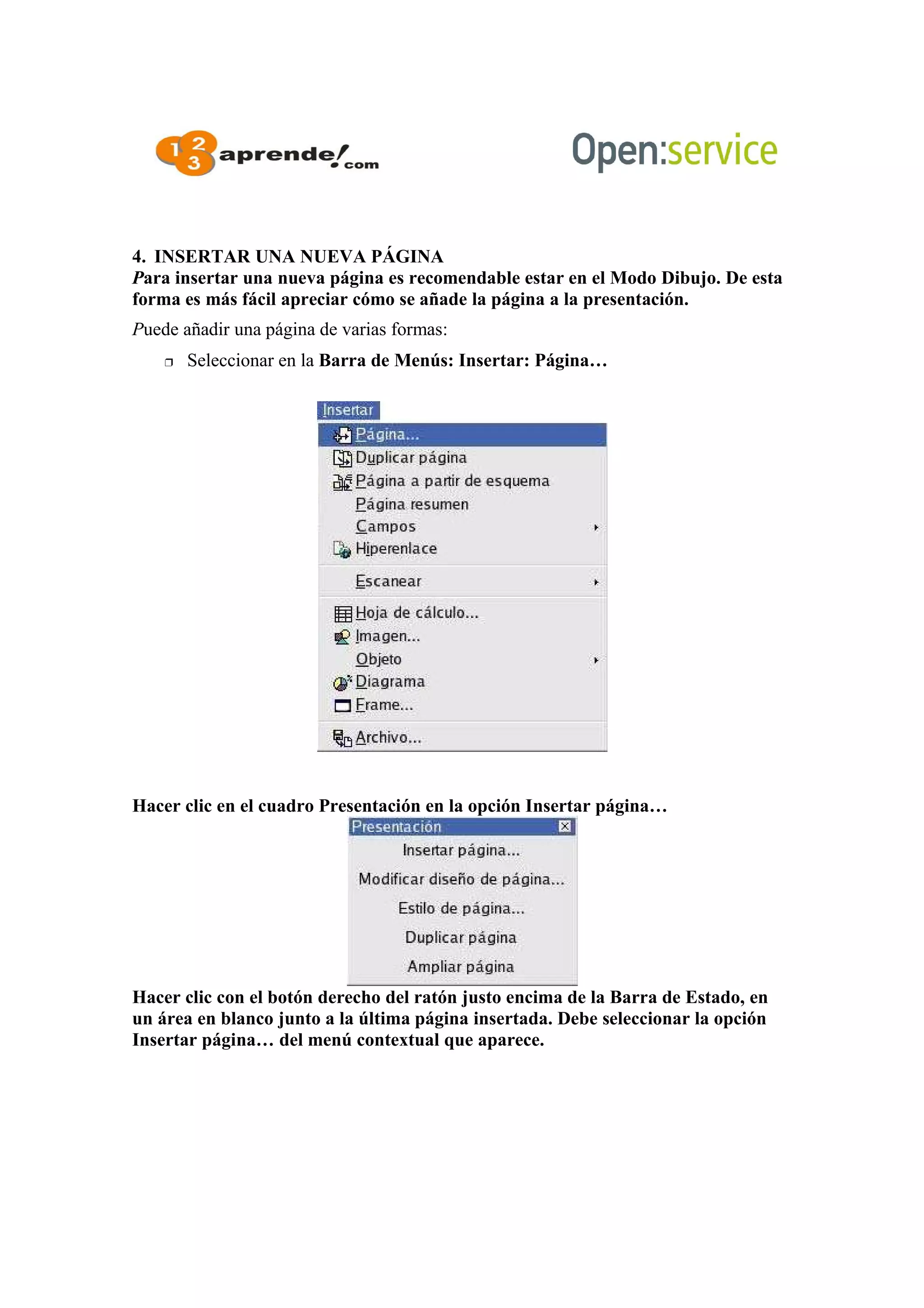 4. INSERTAR UNA NUEVA PÁGINA
Para insertar una nueva página es recomendable estar en el Modo Dibujo. De esta
forma es más fácil apreciar cómo se añade la página a la presentación.
Puede añadir una página de varias formas:
 Seleccionar en la Barra de Menús: Insertar: Página…
Hacer clic en el cuadro Presentación en la opción Insertar página…
Hacer clic con el botón derecho del ratón justo encima de la Barra de Estado, en
un área en blanco junto a la última página insertada. Debe seleccionar la opción
Insertar página… del menú contextual que aparece.
 