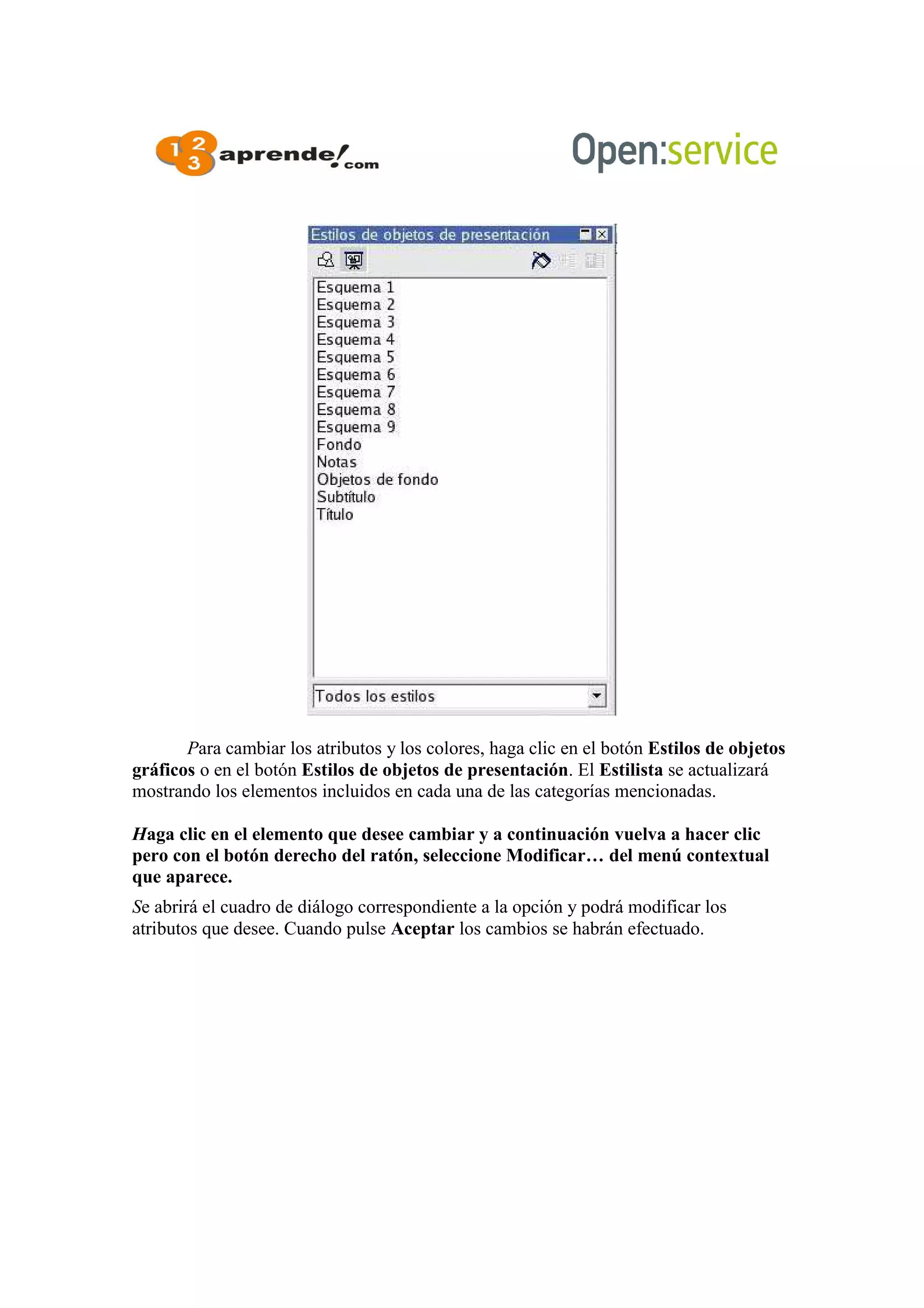 Para cambiar los atributos y los colores, haga clic en el botón Estilos de objetos
gráficos o en el botón Estilos de objetos de presentación. El Estilista se actualizará
mostrando los elementos incluidos en cada una de las categorías mencionadas.
Haga clic en el elemento que desee cambiar y a continuación vuelva a hacer clic
pero con el botón derecho del ratón, seleccione Modificar… del menú contextual
que aparece.
Se abrirá el cuadro de diálogo correspondiente a la opción y podrá modificar los
atributos que desee. Cuando pulse Aceptar los cambios se habrán efectuado.
 