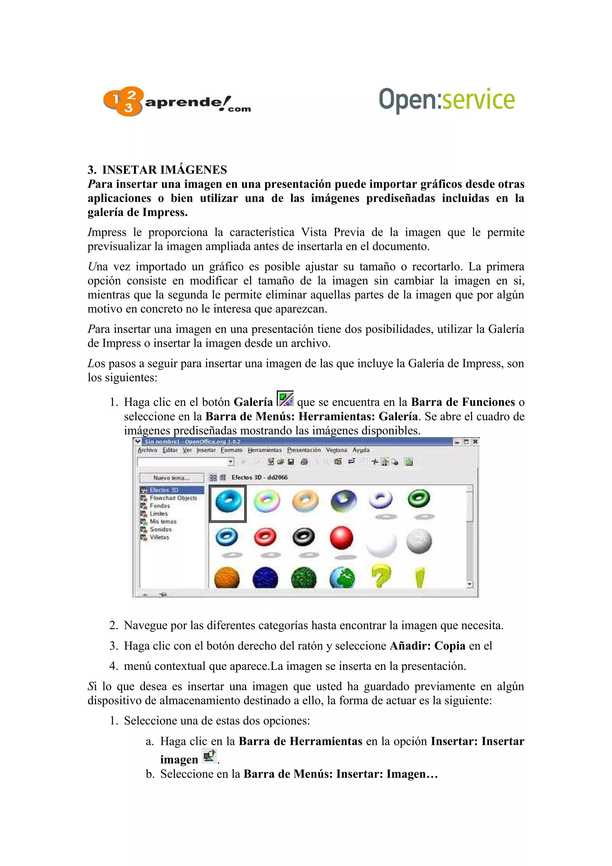 3. INSETAR IMÁGENES
Para insertar una imagen en una presentación puede importar gráficos desde otras
aplicaciones o bien utilizar una de las imágenes prediseñadas incluidas en la
galería de Impress.
Impress le proporciona la característica Vista Previa de la imagen que le permite
previsualizar la imagen ampliada antes de insertarla en el documento.
Una vez importado un gráfico es posible ajustar su tamaño o recortarlo. La primera
opción consiste en modificar el tamaño de la imagen sin cambiar la imagen en si,
mientras que la segunda le permite eliminar aquellas partes de la imagen que por algún
motivo en concreto no le interesa que aparezcan.
Para insertar una imagen en una presentación tiene dos posibilidades, utilizar la Galería
de Impress o insertar la imagen desde un archivo.
Los pasos a seguir para insertar una imagen de las que incluye la Galería de Impress, son
los siguientes:
1. Haga clic en el botón Galería que se encuentra en la Barra de Funciones o
seleccione en la Barra de Menús: Herramientas: Galería. Se abre el cuadro de
imágenes prediseñadas mostrando las imágenes disponibles.
2. Navegue por las diferentes categorías hasta encontrar la imagen que necesita.
3. Haga clic con el botón derecho del ratón y seleccione Añadir: Copia en el
4. menú contextual que aparece.La imagen se inserta en la presentación.
Si lo que desea es insertar una imagen que usted ha guardado previamente en algún
dispositivo de almacenamiento destinado a ello, la forma de actuar es la siguiente:
1. Seleccione una de estas dos opciones:
a. Haga clic en la Barra de Herramientas en la opción Insertar: Insertar
imagen .
b. Seleccione en la Barra de Menús: Insertar: Imagen…
 