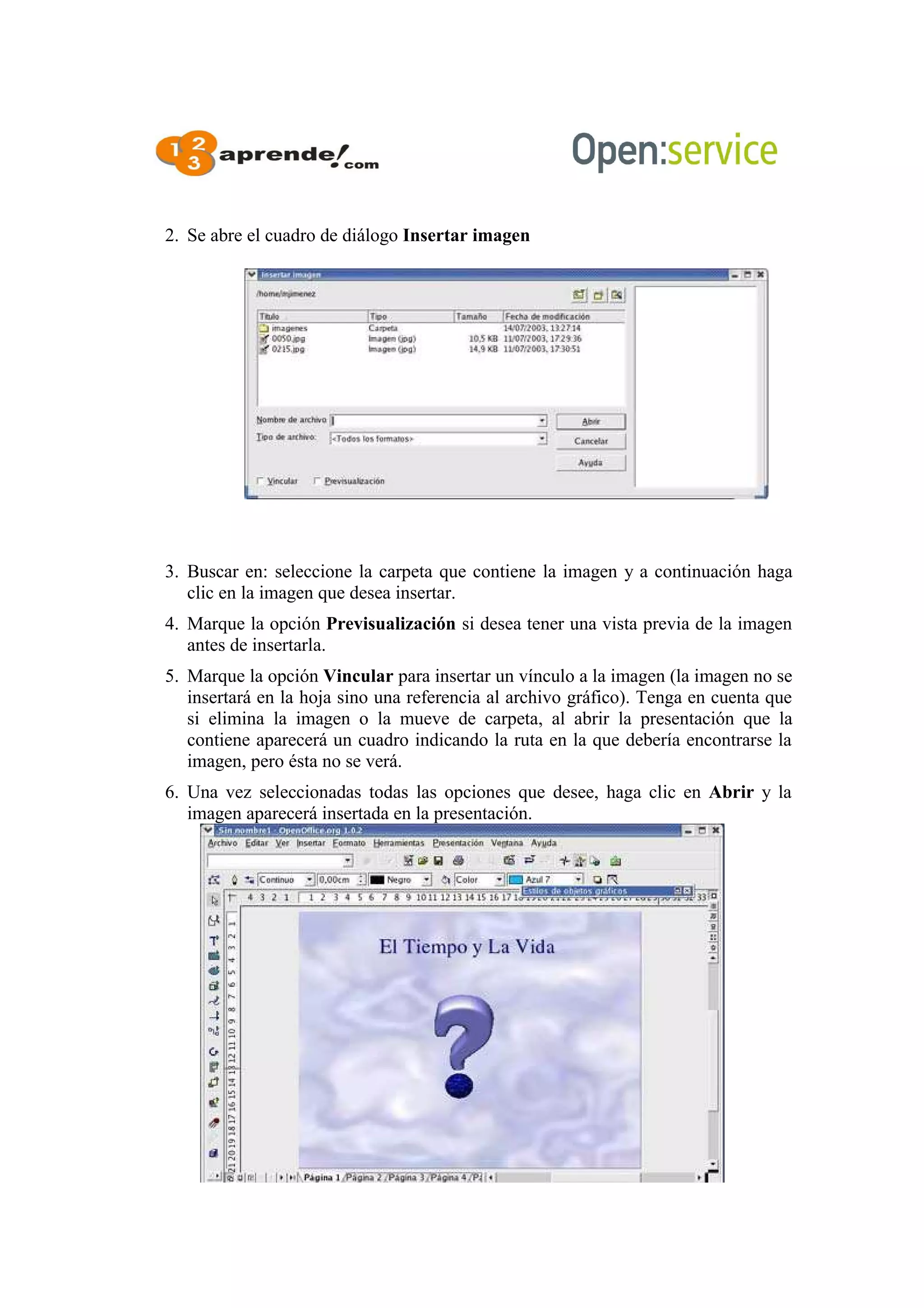 2. Se abre el cuadro de diálogo Insertar imagen
3. Buscar en: seleccione la carpeta que contiene la imagen y a continuación haga
clic en la imagen que desea insertar.
4. Marque la opción Previsualización si desea tener una vista previa de la imagen
antes de insertarla.
5. Marque la opción Vincular para insertar un vínculo a la imagen (la imagen no se
insertará en la hoja sino una referencia al archivo gráfico). Tenga en cuenta que
si elimina la imagen o la mueve de carpeta, al abrir la presentación que la
contiene aparecerá un cuadro indicando la ruta en la que debería encontrarse la
imagen, pero ésta no se verá.
6. Una vez seleccionadas todas las opciones que desee, haga clic en Abrir y la
imagen aparecerá insertada en la presentación.
 