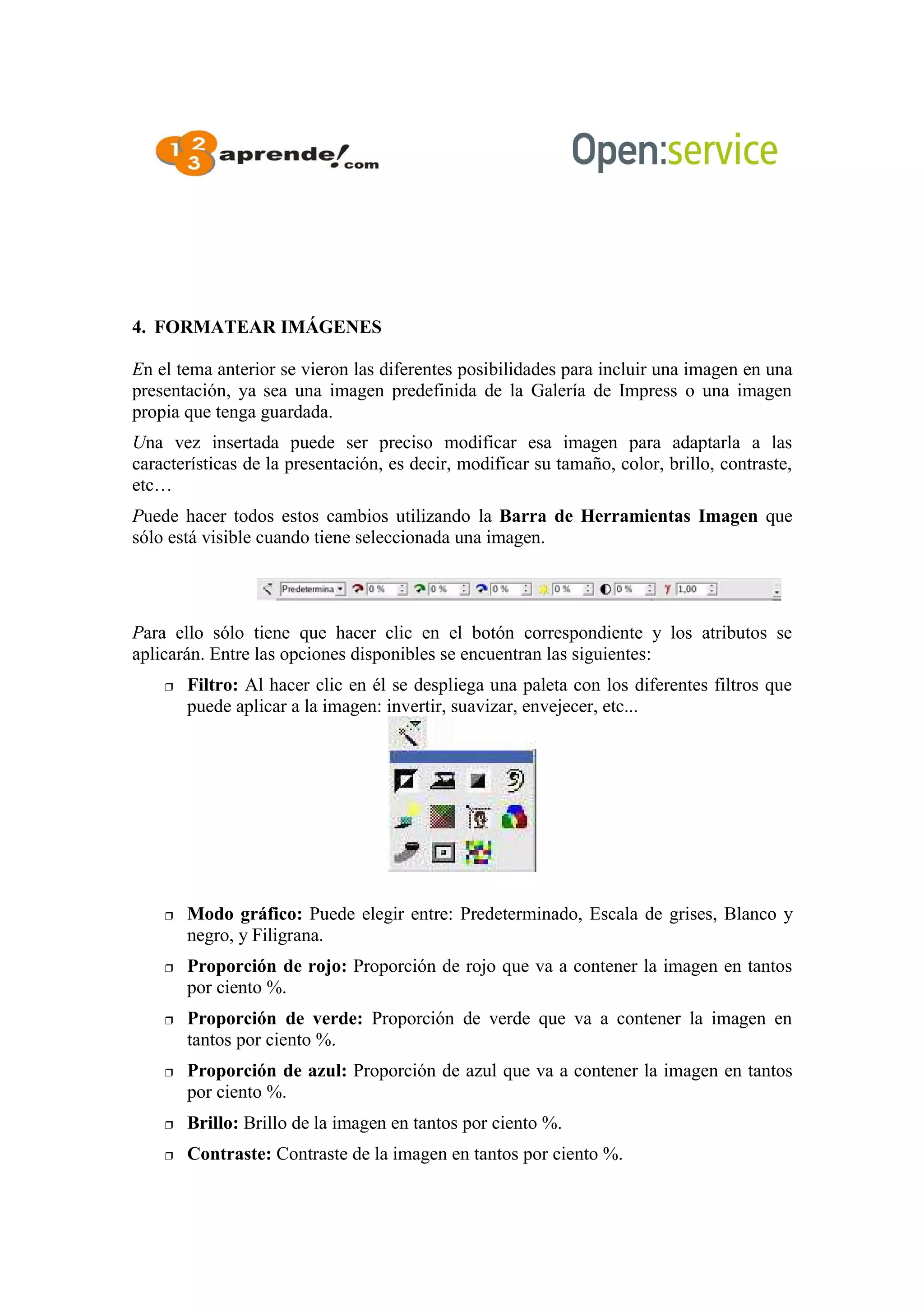 4. FORMATEAR IMÁGENES
En el tema anterior se vieron las diferentes posibilidades para incluir una imagen en una
presentación, ya sea una imagen predefinida de la Galería de Impress o una imagen
propia que tenga guardada.
Una vez insertada puede ser preciso modificar esa imagen para adaptarla a las
características de la presentación, es decir, modificar su tamaño, color, brillo, contraste,
etc…
Puede hacer todos estos cambios utilizando la Barra de Herramientas Imagen que
sólo está visible cuando tiene seleccionada una imagen.
Para ello sólo tiene que hacer clic en el botón correspondiente y los atributos se
aplicarán. Entre las opciones disponibles se encuentran las siguientes:
 Filtro: Al hacer clic en él se despliega una paleta con los diferentes filtros que
puede aplicar a la imagen: invertir, suavizar, envejecer, etc...
 Modo gráfico: Puede elegir entre: Predeterminado, Escala de grises, Blanco y
negro, y Filigrana.
 Proporción de rojo: Proporción de rojo que va a contener la imagen en tantos
por ciento %.
 Proporción de verde: Proporción de verde que va a contener la imagen en
tantos por ciento %.
 Proporción de azul: Proporción de azul que va a contener la imagen en tantos
por ciento %.
 Brillo: Brillo de la imagen en tantos por ciento %.
 Contraste: Contraste de la imagen en tantos por ciento %.
 