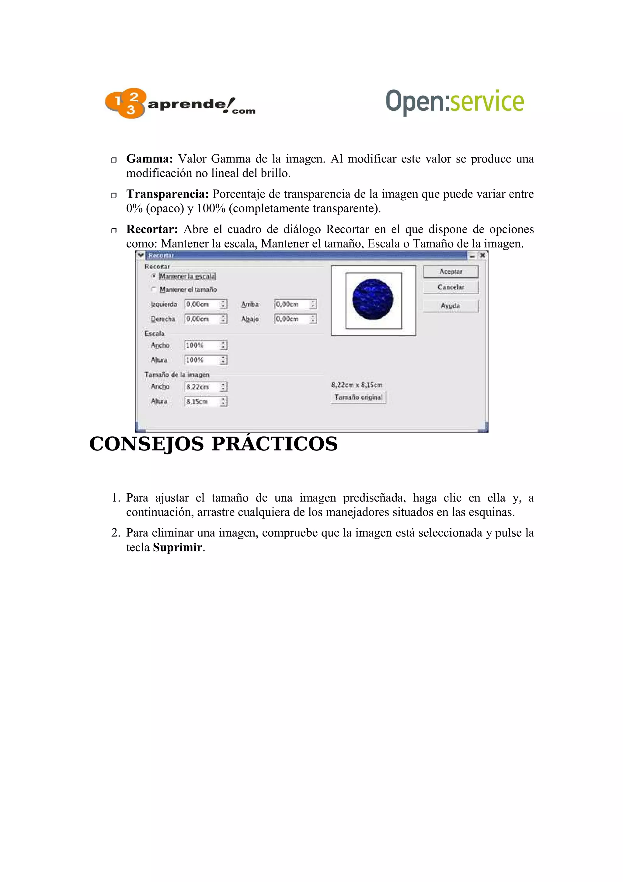  Gamma: Valor Gamma de la imagen. Al modificar este valor se produce una
modificación no lineal del brillo.
 Transparencia: Porcentaje de transparencia de la imagen que puede variar entre
0% (opaco) y 100% (completamente transparente).
 Recortar: Abre el cuadro de diálogo Recortar en el que dispone de opciones
como: Mantener la escala, Mantener el tamaño, Escala o Tamaño de la imagen.
CONSEJOS PRÁCTICOS
1. Para ajustar el tamaño de una imagen prediseñada, haga clic en ella y, a
continuación, arrastre cualquiera de los manejadores situados en las esquinas.
2. Para eliminar una imagen, compruebe que la imagen está seleccionada y pulse la
tecla Suprimir.
 