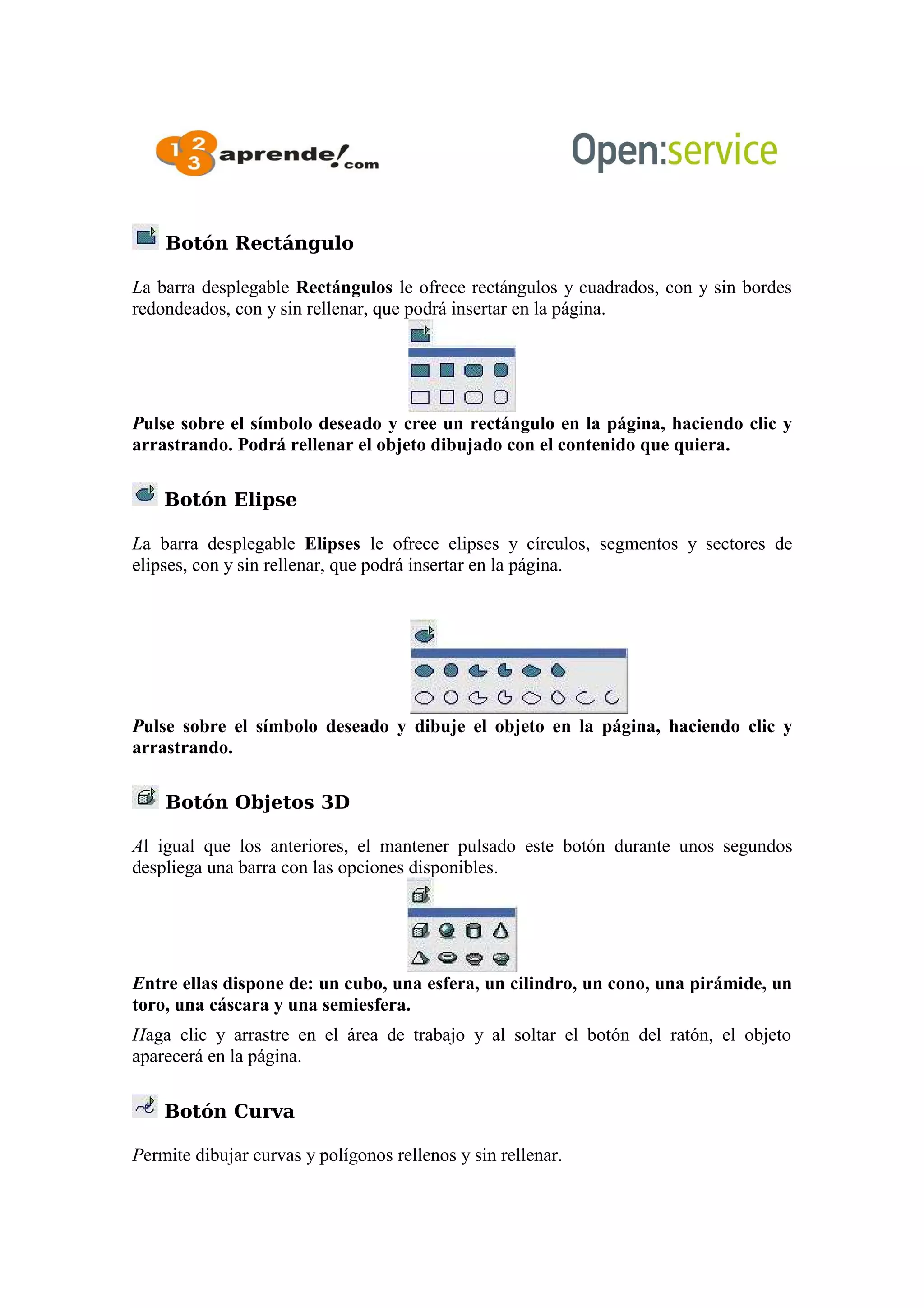 Botón Rectángulo
La barra desplegable Rectángulos le ofrece rectángulos y cuadrados, con y sin bordes
redondeados, con y sin rellenar, que podrá insertar en la página.
Pulse sobre el símbolo deseado y cree un rectángulo en la página, haciendo clic y
arrastrando. Podrá rellenar el objeto dibujado con el contenido que quiera.
Botón Elipse
La barra desplegable Elipses le ofrece elipses y círculos, segmentos y sectores de
elipses, con y sin rellenar, que podrá insertar en la página.
Pulse sobre el símbolo deseado y dibuje el objeto en la página, haciendo clic y
arrastrando.
Botón Objetos 3D
Al igual que los anteriores, el mantener pulsado este botón durante unos segundos
despliega una barra con las opciones disponibles.
Entre ellas dispone de: un cubo, una esfera, un cilindro, un cono, una pirámide, un
toro, una cáscara y una semiesfera.
Haga clic y arrastre en el área de trabajo y al soltar el botón del ratón, el objeto
aparecerá en la página.
Botón Curva
Permite dibujar curvas y polígonos rellenos y sin rellenar.
 
