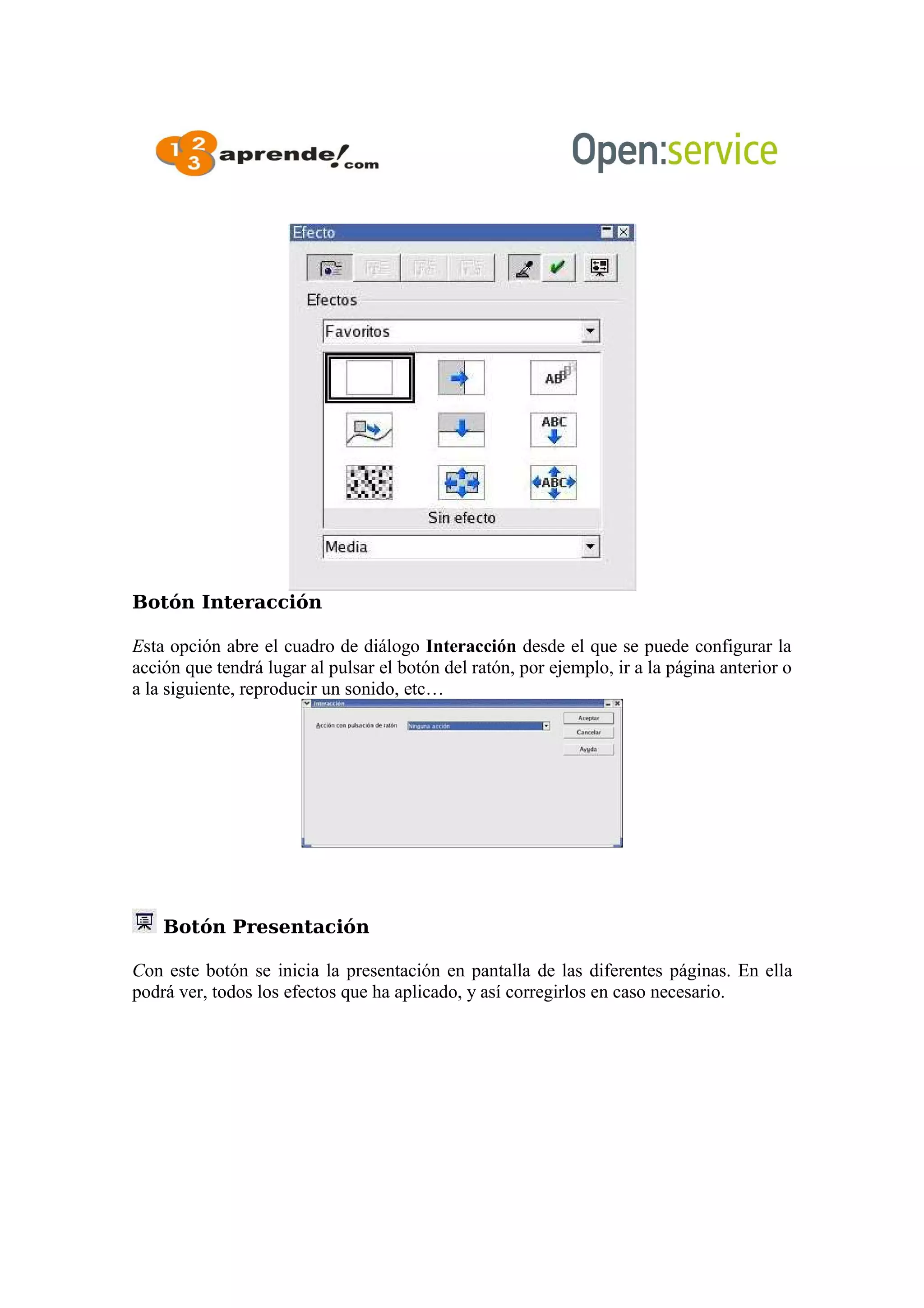 Botón Interacción
Esta opción abre el cuadro de diálogo Interacción desde el que se puede configurar la
acción que tendrá lugar al pulsar el botón del ratón, por ejemplo, ir a la página anterior o
a la siguiente, reproducir un sonido, etc…
Botón Presentación
Con este botón se inicia la presentación en pantalla de las diferentes páginas. En ella
podrá ver, todos los efectos que ha aplicado, y así corregirlos en caso necesario.
 