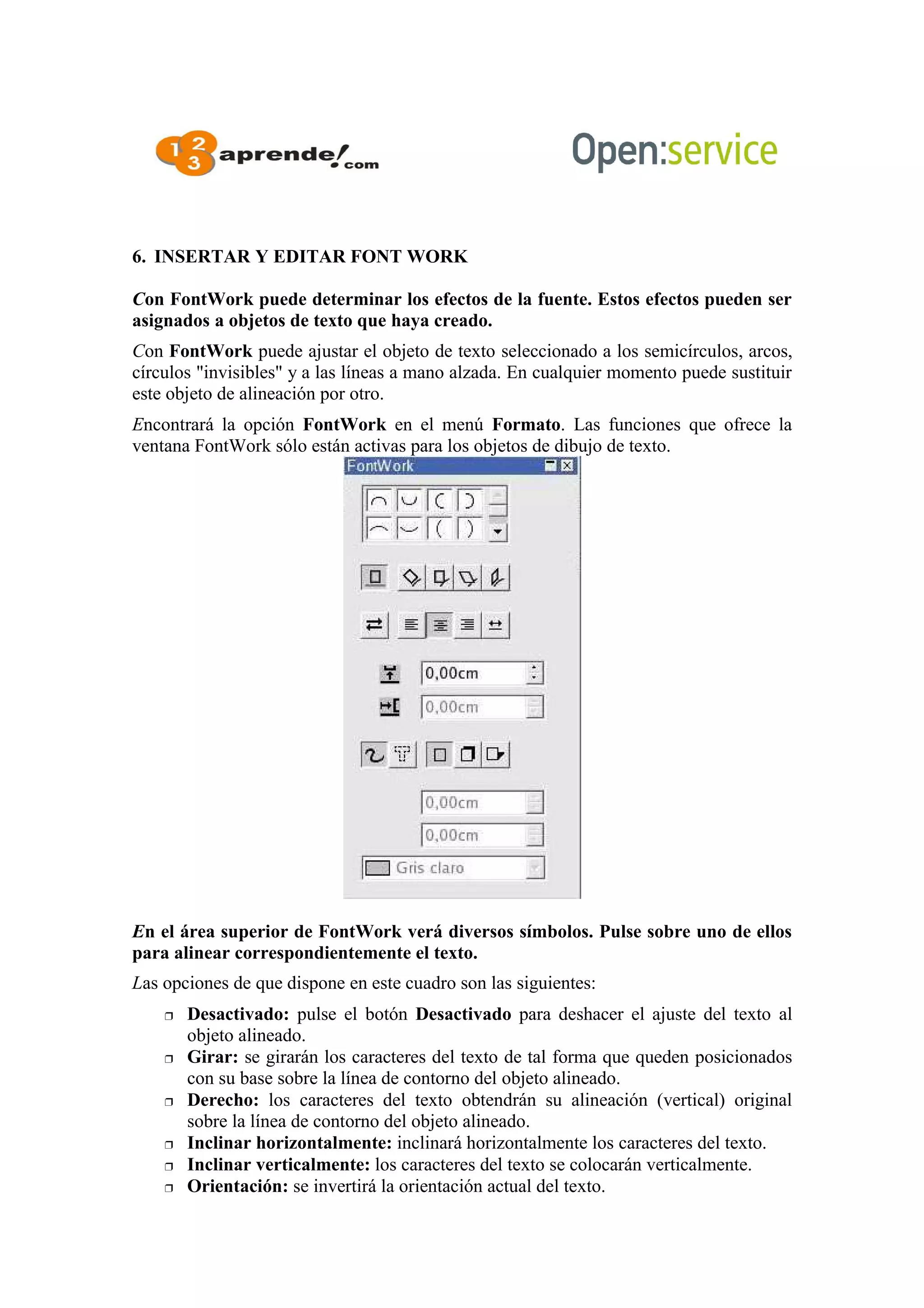 6. INSERTAR Y EDITAR FONT WORK
Con FontWork puede determinar los efectos de la fuente. Estos efectos pueden ser
asignados a objetos de texto que haya creado.
Con FontWork puede ajustar el objeto de texto seleccionado a los semicírculos, arcos,
círculos "invisibles" y a las líneas a mano alzada. En cualquier momento puede sustituir
este objeto de alineación por otro.
Encontrará la opción FontWork en el menú Formato. Las funciones que ofrece la
ventana FontWork sólo están activas para los objetos de dibujo de texto.
En el área superior de FontWork verá diversos símbolos. Pulse sobre uno de ellos
para alinear correspondientemente el texto.
Las opciones de que dispone en este cuadro son las siguientes:
 Desactivado: pulse el botón Desactivado para deshacer el ajuste del texto al
objeto alineado.
 Girar: se girarán los caracteres del texto de tal forma que queden posicionados
con su base sobre la línea de contorno del objeto alineado.
 Derecho: los caracteres del texto obtendrán su alineación (vertical) original
sobre la línea de contorno del objeto alineado.
 Inclinar horizontalmente: inclinará horizontalmente los caracteres del texto.
 Inclinar verticalmente: los caracteres del texto se colocarán verticalmente.
 Orientación: se invertirá la orientación actual del texto.
 