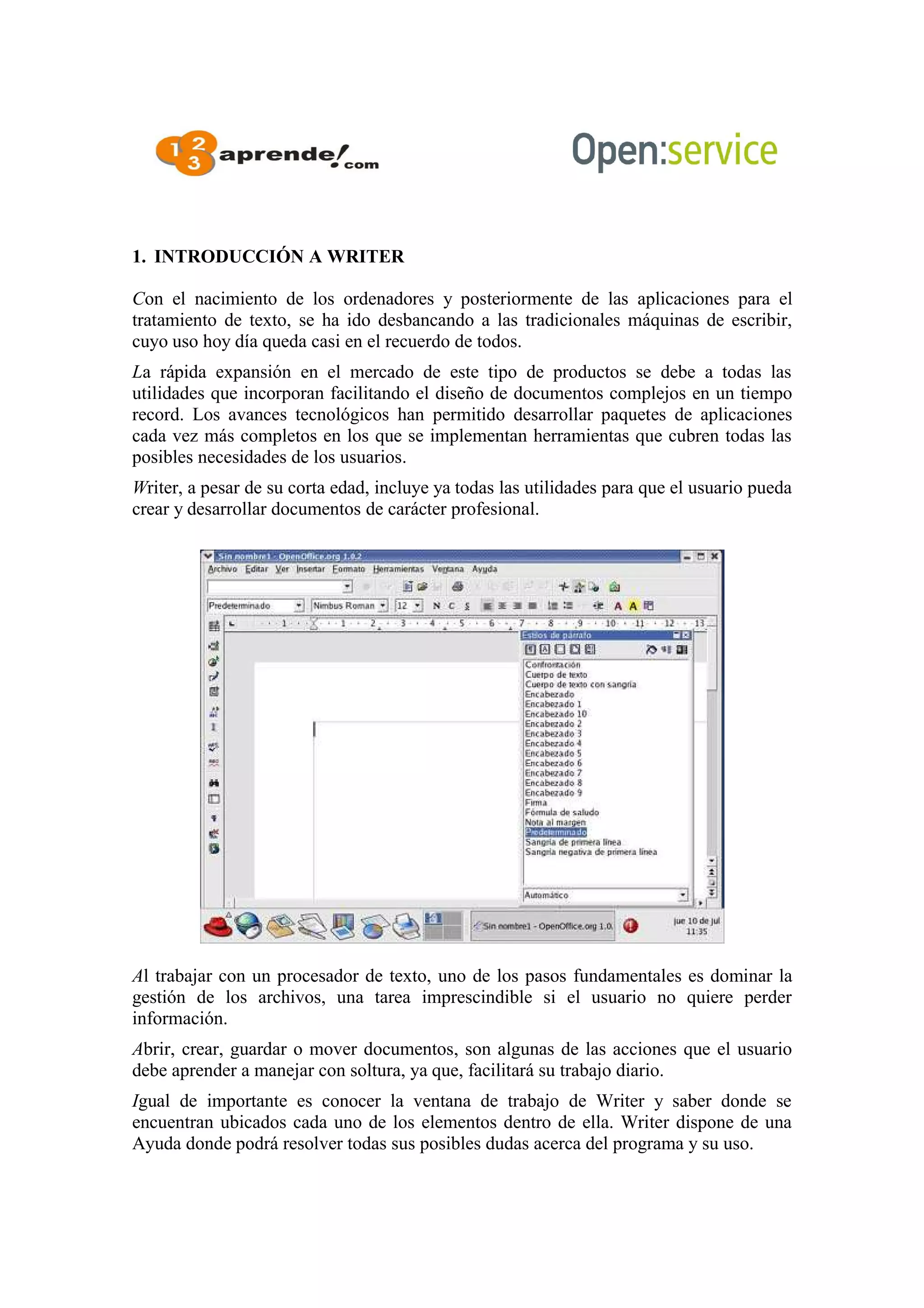 1. INTRODUCCIÓN A WRITER
Con el nacimiento de los ordenadores y posteriormente de las aplicaciones para el
tratamiento de texto, se ha ido desbancando a las tradicionales máquinas de escribir,
cuyo uso hoy día queda casi en el recuerdo de todos.
La rápida expansión en el mercado de este tipo de productos se debe a todas las
utilidades que incorporan facilitando el diseño de documentos complejos en un tiempo
record. Los avances tecnológicos han permitido desarrollar paquetes de aplicaciones
cada vez más completos en los que se implementan herramientas que cubren todas las
posibles necesidades de los usuarios.
Writer, a pesar de su corta edad, incluye ya todas las utilidades para que el usuario pueda
crear y desarrollar documentos de carácter profesional.
Al trabajar con un procesador de texto, uno de los pasos fundamentales es dominar la
gestión de los archivos, una tarea imprescindible si el usuario no quiere perder
información.
Abrir, crear, guardar o mover documentos, son algunas de las acciones que el usuario
debe aprender a manejar con soltura, ya que, facilitará su trabajo diario.
Igual de importante es conocer la ventana de trabajo de Writer y saber donde se
encuentran ubicados cada uno de los elementos dentro de ella. Writer dispone de una
Ayuda donde podrá resolver todas sus posibles dudas acerca del programa y su uso.
 
