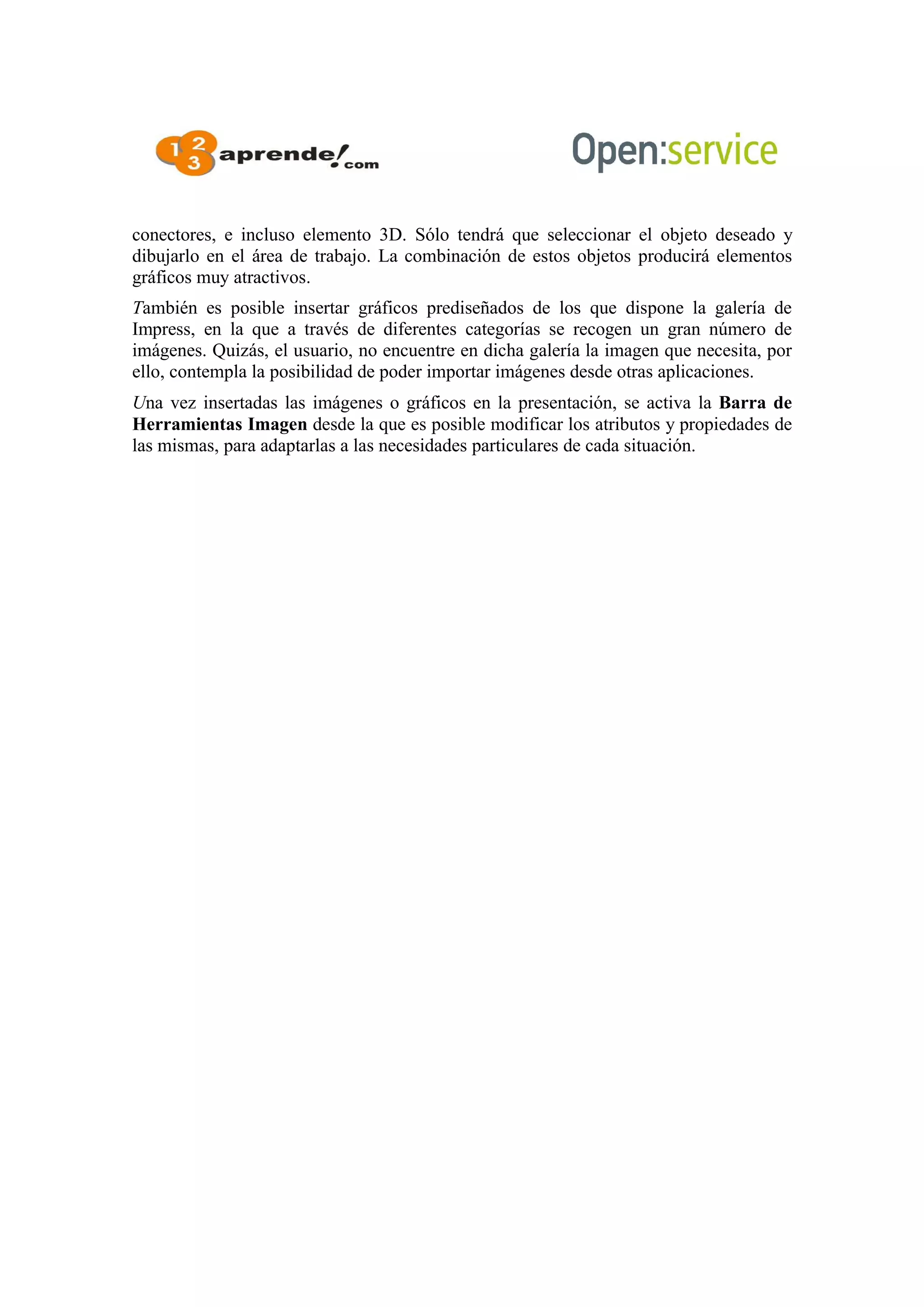 conectores, e incluso elemento 3D. Sólo tendrá que seleccionar el objeto deseado y
dibujarlo en el área de trabajo. La combinación de estos objetos producirá elementos
gráficos muy atractivos.
También es posible insertar gráficos prediseñados de los que dispone la galería de
Impress, en la que a través de diferentes categorías se recogen un gran número de
imágenes. Quizás, el usuario, no encuentre en dicha galería la imagen que necesita, por
ello, contempla la posibilidad de poder importar imágenes desde otras aplicaciones.
Una vez insertadas las imágenes o gráficos en la presentación, se activa la Barra de
Herramientas Imagen desde la que es posible modificar los atributos y propiedades de
las mismas, para adaptarlas a las necesidades particulares de cada situación.
 