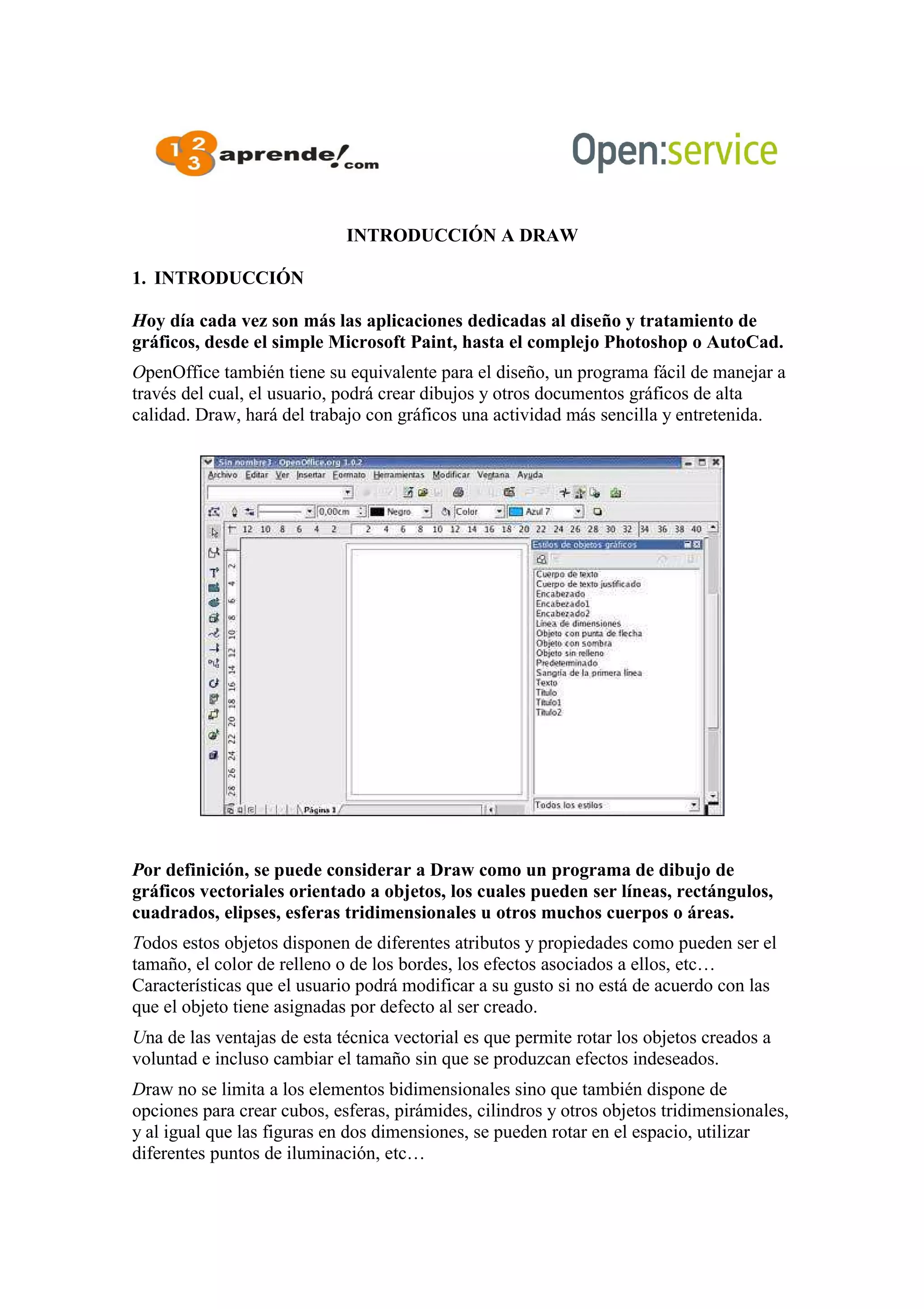 INTRODUCCIÓN A DRAW
1. INTRODUCCIÓN
Hoy día cada vez son más las aplicaciones dedicadas al diseño y tratamiento de
gráficos, desde el simple Microsoft Paint, hasta el complejo Photoshop o AutoCad.
OpenOffice también tiene su equivalente para el diseño, un programa fácil de manejar a
través del cual, el usuario, podrá crear dibujos y otros documentos gráficos de alta
calidad. Draw, hará del trabajo con gráficos una actividad más sencilla y entretenida.
Por definición, se puede considerar a Draw como un programa de dibujo de
gráficos vectoriales orientado a objetos, los cuales pueden ser líneas, rectángulos,
cuadrados, elipses, esferas tridimensionales u otros muchos cuerpos o áreas.
Todos estos objetos disponen de diferentes atributos y propiedades como pueden ser el
tamaño, el color de relleno o de los bordes, los efectos asociados a ellos, etc…
Características que el usuario podrá modificar a su gusto si no está de acuerdo con las
que el objeto tiene asignadas por defecto al ser creado.
Una de las ventajas de esta técnica vectorial es que permite rotar los objetos creados a
voluntad e incluso cambiar el tamaño sin que se produzcan efectos indeseados.
Draw no se limita a los elementos bidimensionales sino que también dispone de
opciones para crear cubos, esferas, pirámides, cilindros y otros objetos tridimensionales,
y al igual que las figuras en dos dimensiones, se pueden rotar en el espacio, utilizar
diferentes puntos de iluminación, etc…
 