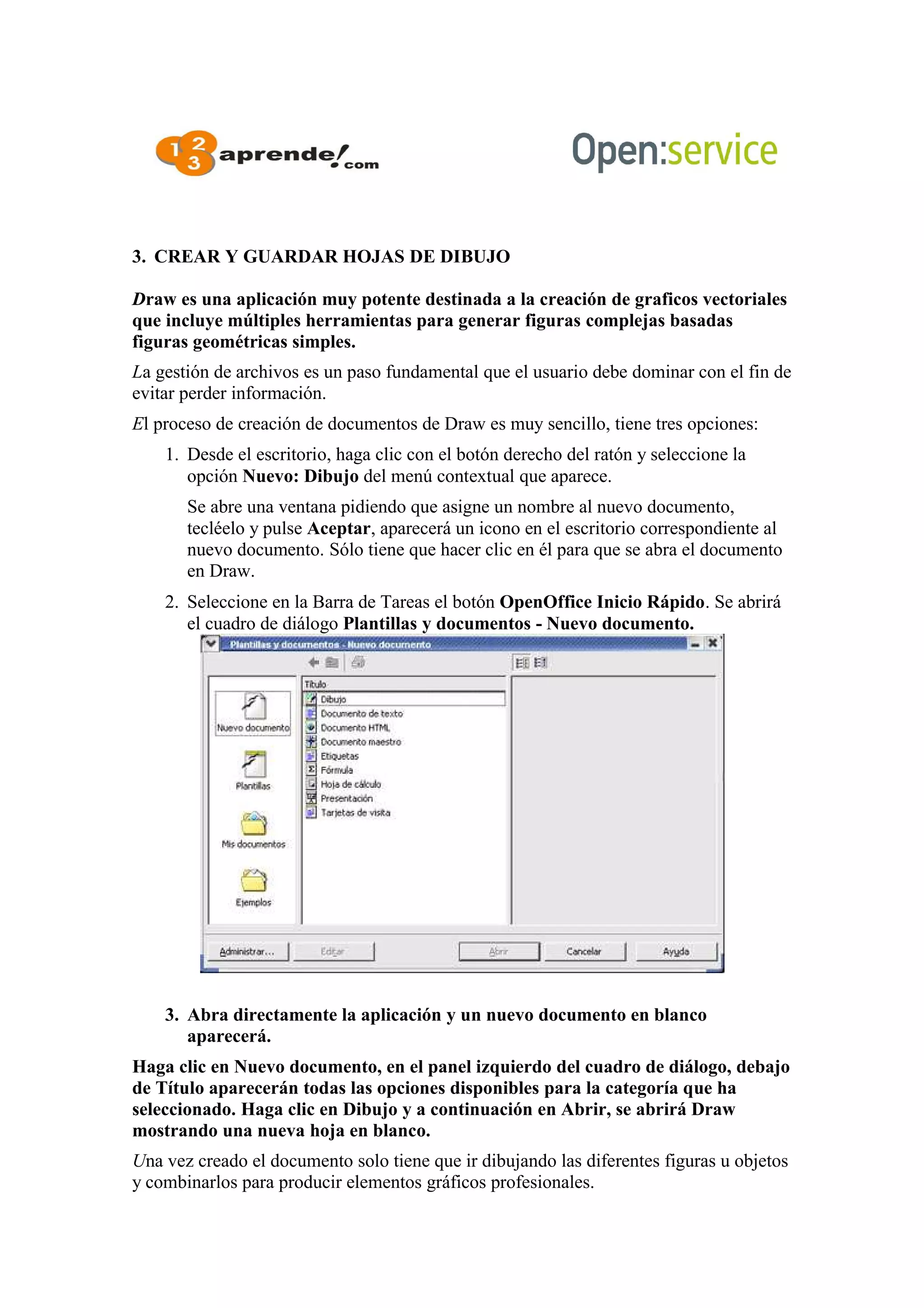 3. CREAR Y GUARDAR HOJAS DE DIBUJO
Draw es una aplicación muy potente destinada a la creación de graficos vectoriales
que incluye múltiples herramientas para generar figuras complejas basadas
figuras geométricas simples.
La gestión de archivos es un paso fundamental que el usuario debe dominar con el fin de
evitar perder información.
El proceso de creación de documentos de Draw es muy sencillo, tiene tres opciones:
1. Desde el escritorio, haga clic con el botón derecho del ratón y seleccione la
opción Nuevo: Dibujo del menú contextual que aparece.
Se abre una ventana pidiendo que asigne un nombre al nuevo documento,
tecléelo y pulse Aceptar, aparecerá un icono en el escritorio correspondiente al
nuevo documento. Sólo tiene que hacer clic en él para que se abra el documento
en Draw.
2. Seleccione en la Barra de Tareas el botón OpenOffice Inicio Rápido. Se abrirá
el cuadro de diálogo Plantillas y documentos - Nuevo documento.
3. Abra directamente la aplicación y un nuevo documento en blanco
aparecerá.
Haga clic en Nuevo documento, en el panel izquierdo del cuadro de diálogo, debajo
de Título aparecerán todas las opciones disponibles para la categoría que ha
seleccionado. Haga clic en Dibujo y a continuación en Abrir, se abrirá Draw
mostrando una nueva hoja en blanco.
Una vez creado el documento solo tiene que ir dibujando las diferentes figuras u objetos
y combinarlos para producir elementos gráficos profesionales.
 