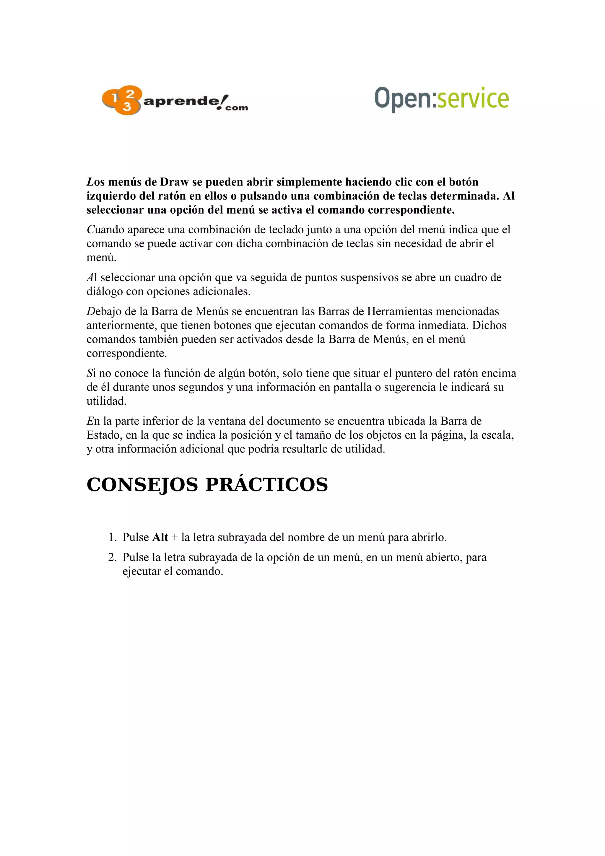 Los menús de Draw se pueden abrir simplemente haciendo clic con el botón
izquierdo del ratón en ellos o pulsando una combinación de teclas determinada. Al
seleccionar una opción del menú se activa el comando correspondiente.
Cuando aparece una combinación de teclado junto a una opción del menú indica que el
comando se puede activar con dicha combinación de teclas sin necesidad de abrir el
menú.
Al seleccionar una opción que va seguida de puntos suspensivos se abre un cuadro de
diálogo con opciones adicionales.
Debajo de la Barra de Menús se encuentran las Barras de Herramientas mencionadas
anteriormente, que tienen botones que ejecutan comandos de forma inmediata. Dichos
comandos también pueden ser activados desde la Barra de Menús, en el menú
correspondiente.
Si no conoce la función de algún botón, solo tiene que situar el puntero del ratón encima
de él durante unos segundos y una información en pantalla o sugerencia le indicará su
utilidad.
En la parte inferior de la ventana del documento se encuentra ubicada la Barra de
Estado, en la que se indica la posición y el tamaño de los objetos en la página, la escala,
y otra información adicional que podría resultarle de utilidad.
CONSEJOS PRÁCTICOS
1. Pulse Alt + la letra subrayada del nombre de un menú para abrirlo.
2. Pulse la letra subrayada de la opción de un menú, en un menú abierto, para
ejecutar el comando.
 