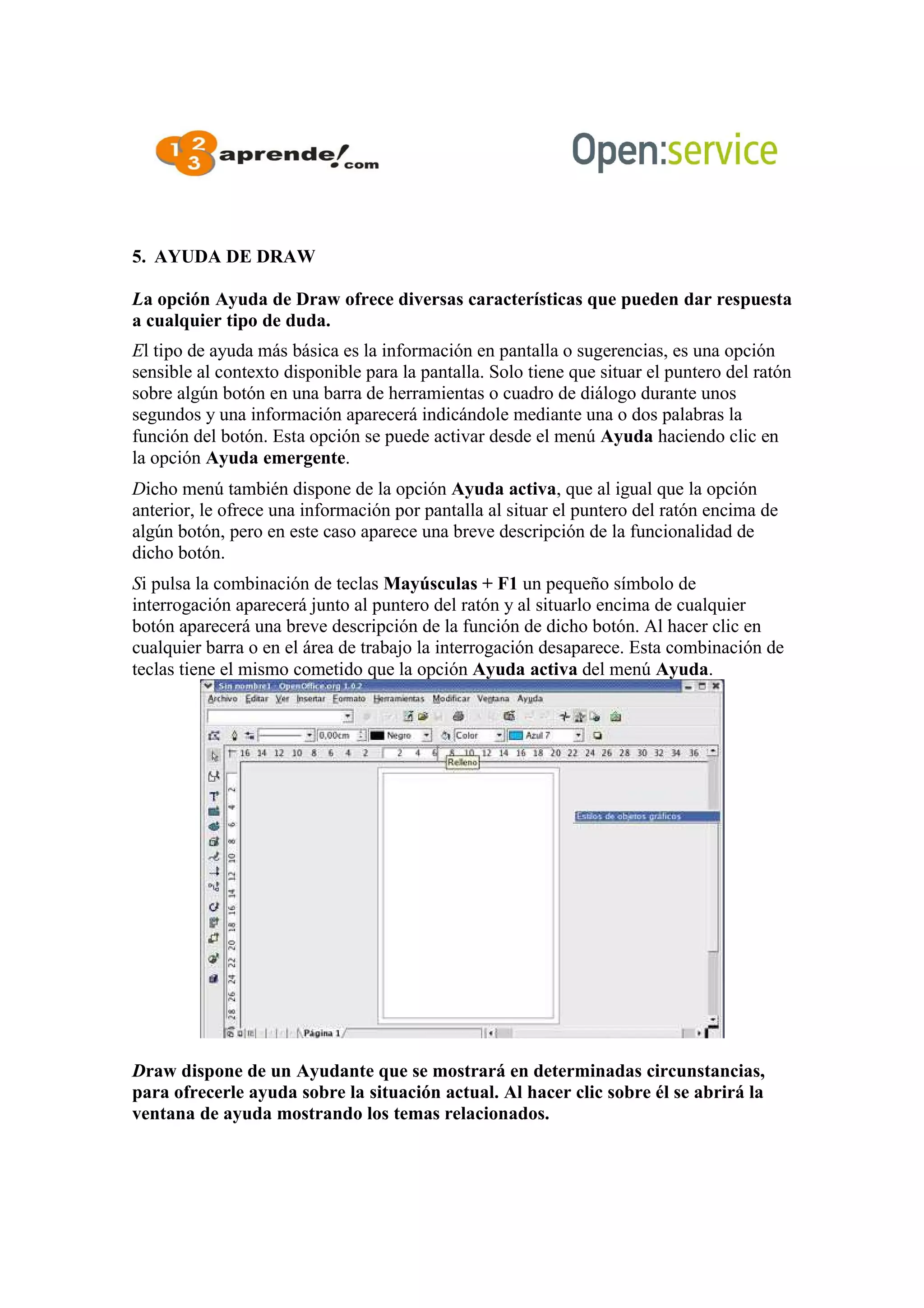 5. AYUDA DE DRAW
La opción Ayuda de Draw ofrece diversas características que pueden dar respuesta
a cualquier tipo de duda.
El tipo de ayuda más básica es la información en pantalla o sugerencias, es una opción
sensible al contexto disponible para la pantalla. Solo tiene que situar el puntero del ratón
sobre algún botón en una barra de herramientas o cuadro de diálogo durante unos
segundos y una información aparecerá indicándole mediante una o dos palabras la
función del botón. Esta opción se puede activar desde el menú Ayuda haciendo clic en
la opción Ayuda emergente.
Dicho menú también dispone de la opción Ayuda activa, que al igual que la opción
anterior, le ofrece una información por pantalla al situar el puntero del ratón encima de
algún botón, pero en este caso aparece una breve descripción de la funcionalidad de
dicho botón.
Si pulsa la combinación de teclas Mayúsculas + F1 un pequeño símbolo de
interrogación aparecerá junto al puntero del ratón y al situarlo encima de cualquier
botón aparecerá una breve descripción de la función de dicho botón. Al hacer clic en
cualquier barra o en el área de trabajo la interrogación desaparece. Esta combinación de
teclas tiene el mismo cometido que la opción Ayuda activa del menú Ayuda.
Draw dispone de un Ayudante que se mostrará en determinadas circunstancias,
para ofrecerle ayuda sobre la situación actual. Al hacer clic sobre él se abrirá la
ventana de ayuda mostrando los temas relacionados.
 
