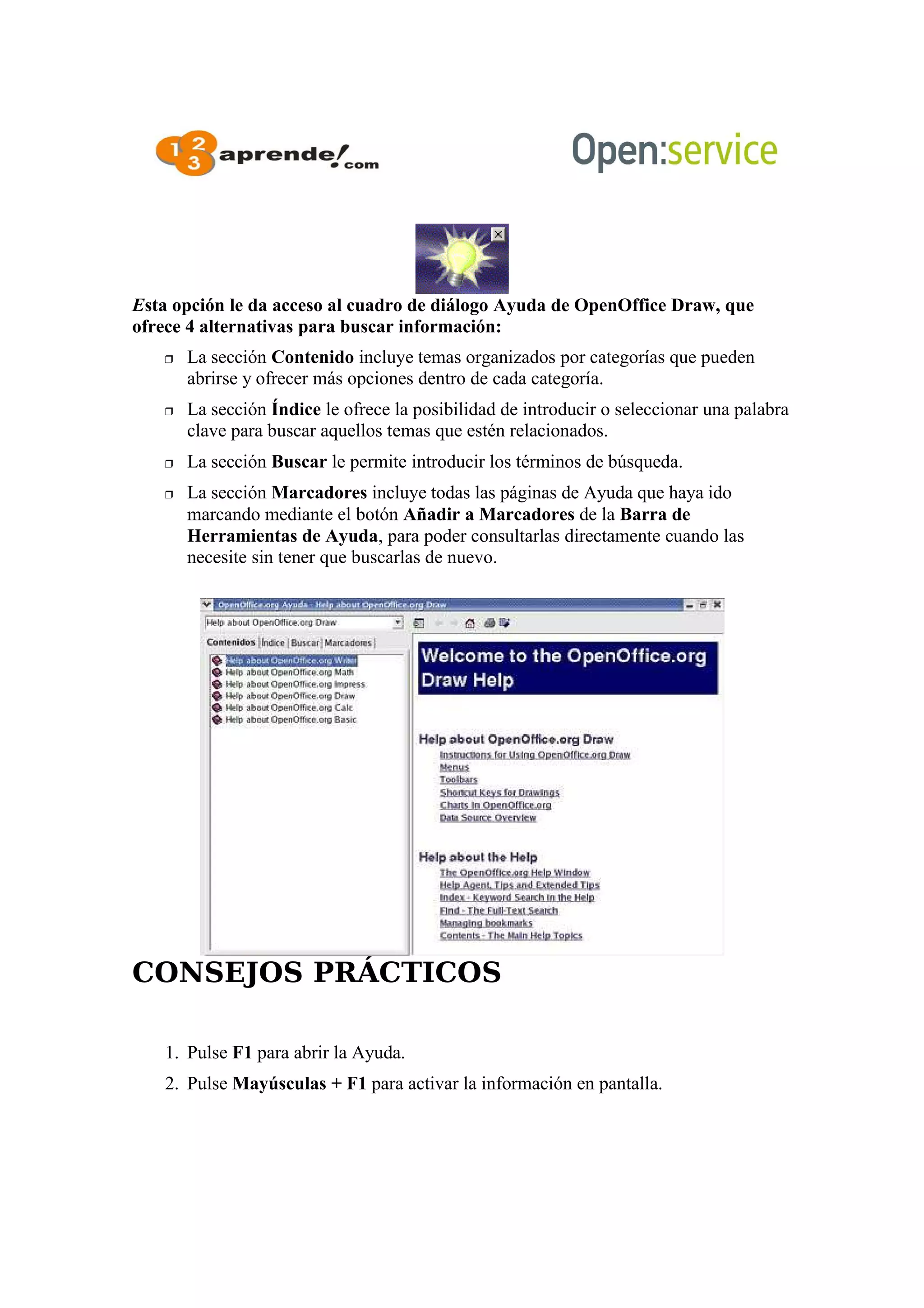 Esta opción le da acceso al cuadro de diálogo Ayuda de OpenOffice Draw, que
ofrece 4 alternativas para buscar información:
 La sección Contenido incluye temas organizados por categorías que pueden
abrirse y ofrecer más opciones dentro de cada categoría.
 La sección Índice le ofrece la posibilidad de introducir o seleccionar una palabra
clave para buscar aquellos temas que estén relacionados.
 La sección Buscar le permite introducir los términos de búsqueda.
 La sección Marcadores incluye todas las páginas de Ayuda que haya ido
marcando mediante el botón Añadir a Marcadores de la Barra de
Herramientas de Ayuda, para poder consultarlas directamente cuando las
necesite sin tener que buscarlas de nuevo.
CONSEJOS PRÁCTICOS
1. Pulse F1 para abrir la Ayuda.
2. Pulse Mayúsculas + F1 para activar la información en pantalla.
 