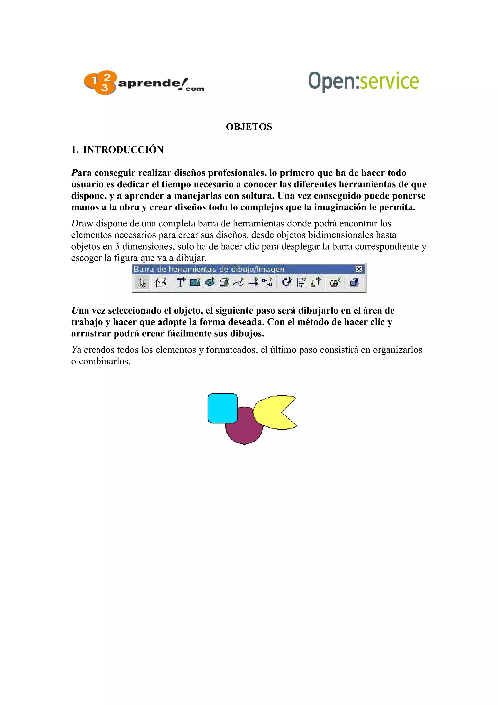 OBJETOS
1. INTRODUCCIÓN
Para conseguir realizar diseños profesionales, lo primero que ha de hacer todo
usuario es dedicar el tiempo necesario a conocer las diferentes herramientas de que
dispone, y a aprender a manejarlas con soltura. Una vez conseguido puede ponerse
manos a la obra y crear diseños todo lo complejos que la imaginación le permita.
Draw dispone de una completa barra de herramientas donde podrá encontrar los
elementos necesarios para crear sus diseños, desde objetos bidimensionales hasta
objetos en 3 dimensiones, sólo ha de hacer clic para desplegar la barra correspondiente y
escoger la figura que va a dibujar.
Una vez seleccionado el objeto, el siguiente paso será dibujarlo en el área de
trabajo y hacer que adopte la forma deseada. Con el método de hacer clic y
arrastrar podrá crear fácilmente sus dibujos.
Ya creados todos los elementos y formateados, el último paso consistirá en organizarlos
o combinarlos.
 