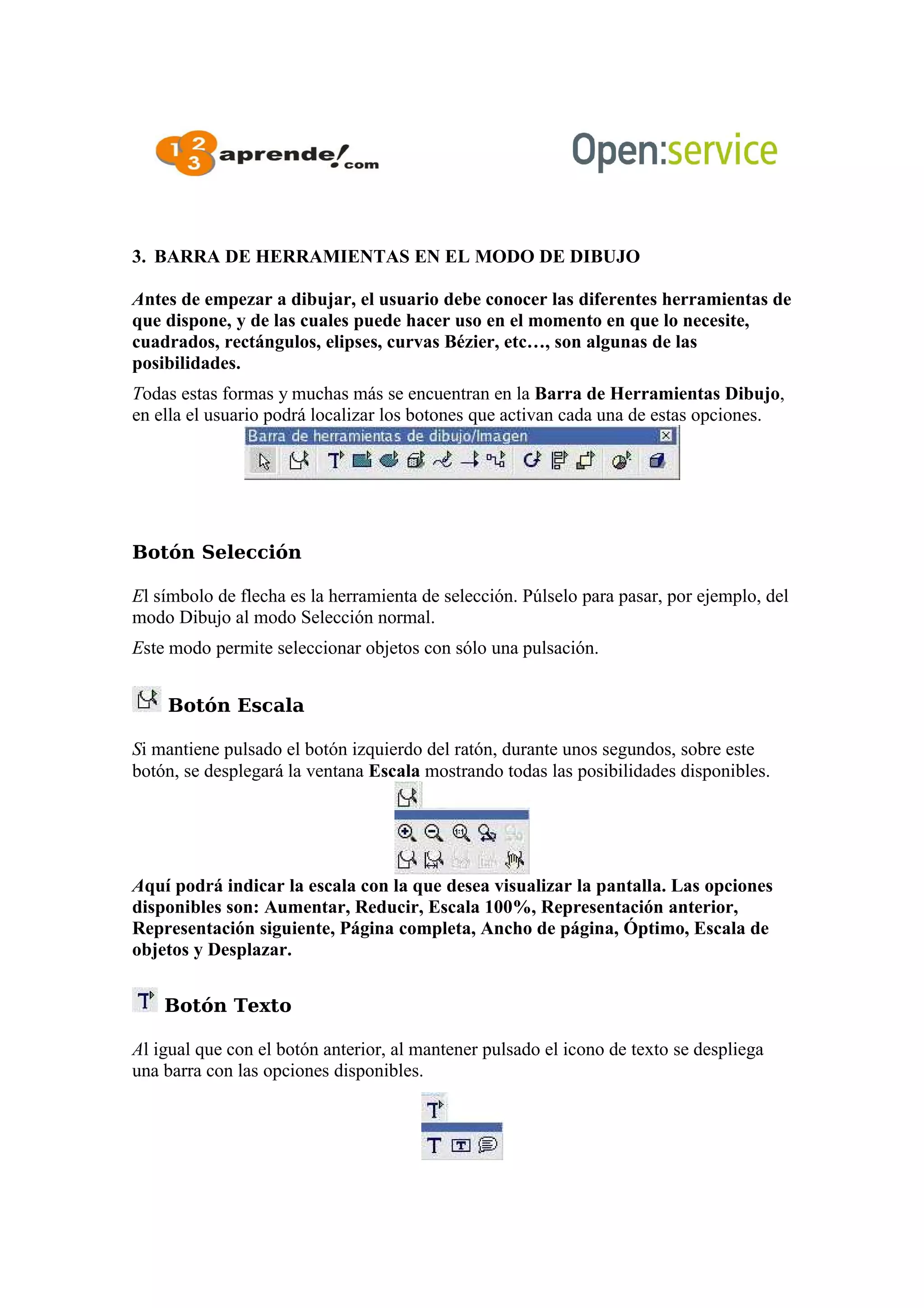3. BARRA DE HERRAMIENTAS EN EL MODO DE DIBUJO
Antes de empezar a dibujar, el usuario debe conocer las diferentes herramientas de
que dispone, y de las cuales puede hacer uso en el momento en que lo necesite,
cuadrados, rectángulos, elipses, curvas Bézier, etc…, son algunas de las
posibilidades.
Todas estas formas y muchas más se encuentran en la Barra de Herramientas Dibujo,
en ella el usuario podrá localizar los botones que activan cada una de estas opciones.
Botón Selección
El símbolo de flecha es la herramienta de selección. Púlselo para pasar, por ejemplo, del
modo Dibujo al modo Selección normal.
Este modo permite seleccionar objetos con sólo una pulsación.
Botón Escala
Si mantiene pulsado el botón izquierdo del ratón, durante unos segundos, sobre este
botón, se desplegará la ventana Escala mostrando todas las posibilidades disponibles.
Aquí podrá indicar la escala con la que desea visualizar la pantalla. Las opciones
disponibles son: Aumentar, Reducir, Escala 100%, Representación anterior,
Representación siguiente, Página completa, Ancho de página, Óptimo, Escala de
objetos y Desplazar.
Botón Texto
Al igual que con el botón anterior, al mantener pulsado el icono de texto se despliega
una barra con las opciones disponibles.
 