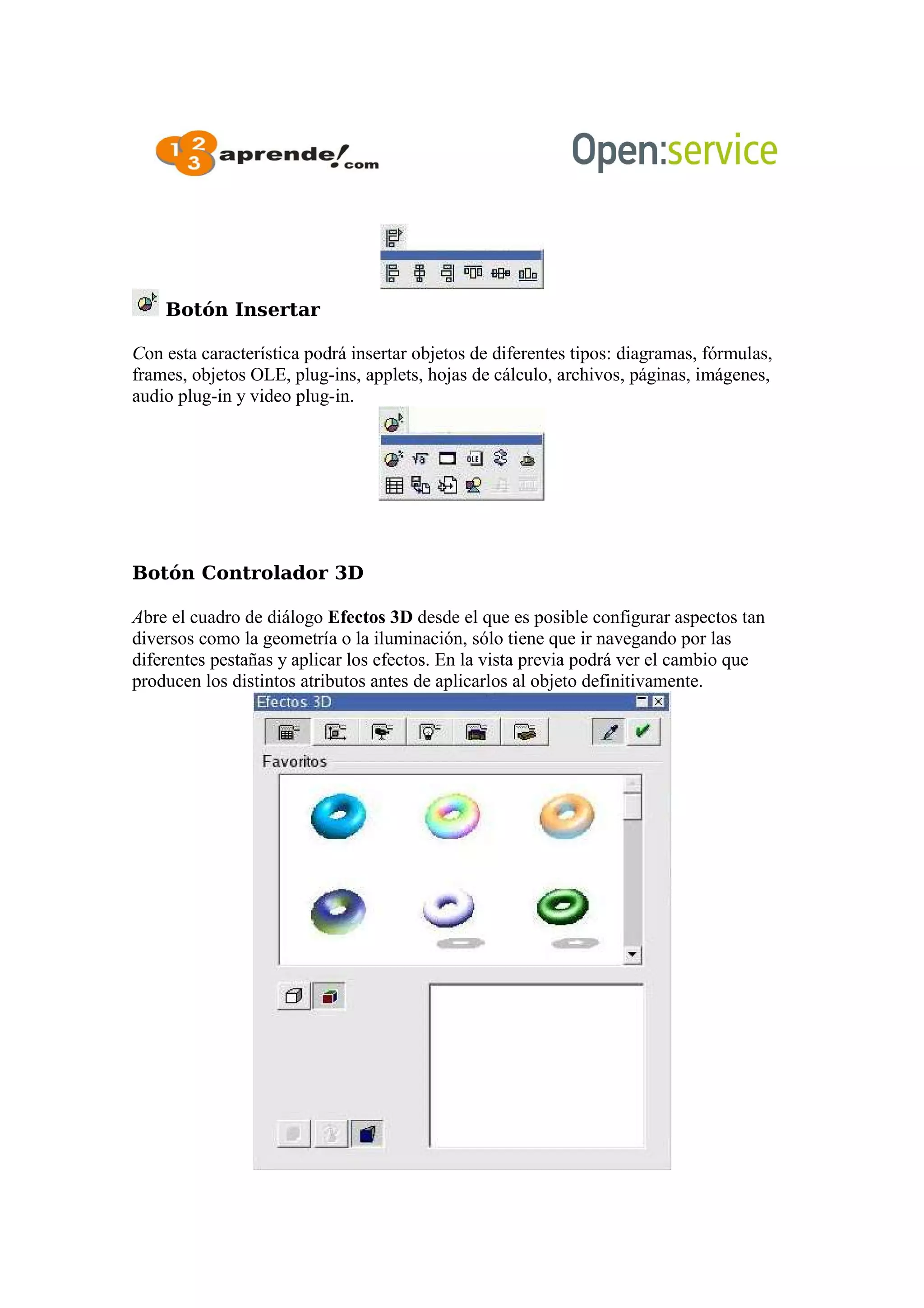 Botón Insertar
Con esta característica podrá insertar objetos de diferentes tipos: diagramas, fórmulas,
frames, objetos OLE, plug-ins, applets, hojas de cálculo, archivos, páginas, imágenes,
audio plug-in y video plug-in.
Botón Controlador 3D
Abre el cuadro de diálogo Efectos 3D desde el que es posible configurar aspectos tan
diversos como la geometría o la iluminación, sólo tiene que ir navegando por las
diferentes pestañas y aplicar los efectos. En la vista previa podrá ver el cambio que
producen los distintos atributos antes de aplicarlos al objeto definitivamente.
 