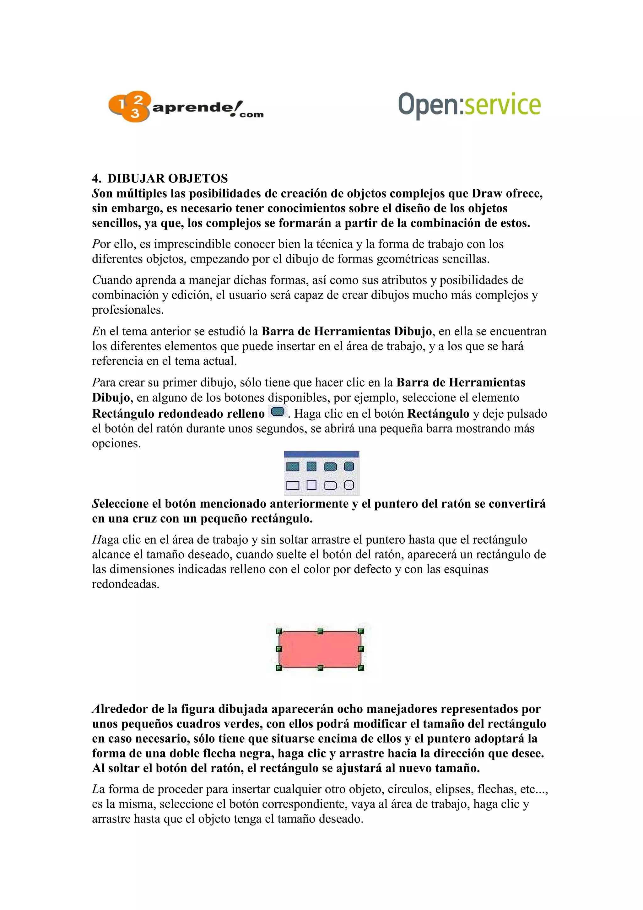 4. DIBUJAR OBJETOS
Son múltiples las posibilidades de creación de objetos complejos que Draw ofrece,
sin embargo, es necesario tener conocimientos sobre el diseño de los objetos
sencillos, ya que, los complejos se formarán a partir de la combinación de estos.
Por ello, es imprescindible conocer bien la técnica y la forma de trabajo con los
diferentes objetos, empezando por el dibujo de formas geométricas sencillas.
Cuando aprenda a manejar dichas formas, así como sus atributos y posibilidades de
combinación y edición, el usuario será capaz de crear dibujos mucho más complejos y
profesionales.
En el tema anterior se estudió la Barra de Herramientas Dibujo, en ella se encuentran
los diferentes elementos que puede insertar en el área de trabajo, y a los que se hará
referencia en el tema actual.
Para crear su primer dibujo, sólo tiene que hacer clic en la Barra de Herramientas
Dibujo, en alguno de los botones disponibles, por ejemplo, seleccione el elemento
Rectángulo redondeado relleno . Haga clic en el botón Rectángulo y deje pulsado
el botón del ratón durante unos segundos, se abrirá una pequeña barra mostrando más
opciones.
Seleccione el botón mencionado anteriormente y el puntero del ratón se convertirá
en una cruz con un pequeño rectángulo.
Haga clic en el área de trabajo y sin soltar arrastre el puntero hasta que el rectángulo
alcance el tamaño deseado, cuando suelte el botón del ratón, aparecerá un rectángulo de
las dimensiones indicadas relleno con el color por defecto y con las esquinas
redondeadas.
Alrededor de la figura dibujada aparecerán ocho manejadores representados por
unos pequeños cuadros verdes, con ellos podrá modificar el tamaño del rectángulo
en caso necesario, sólo tiene que situarse encima de ellos y el puntero adoptará la
forma de una doble flecha negra, haga clic y arrastre hacia la dirección que desee.
Al soltar el botón del ratón, el rectángulo se ajustará al nuevo tamaño.
La forma de proceder para insertar cualquier otro objeto, círculos, elipses, flechas, etc...,
es la misma, seleccione el botón correspondiente, vaya al área de trabajo, haga clic y
arrastre hasta que el objeto tenga el tamaño deseado.
 