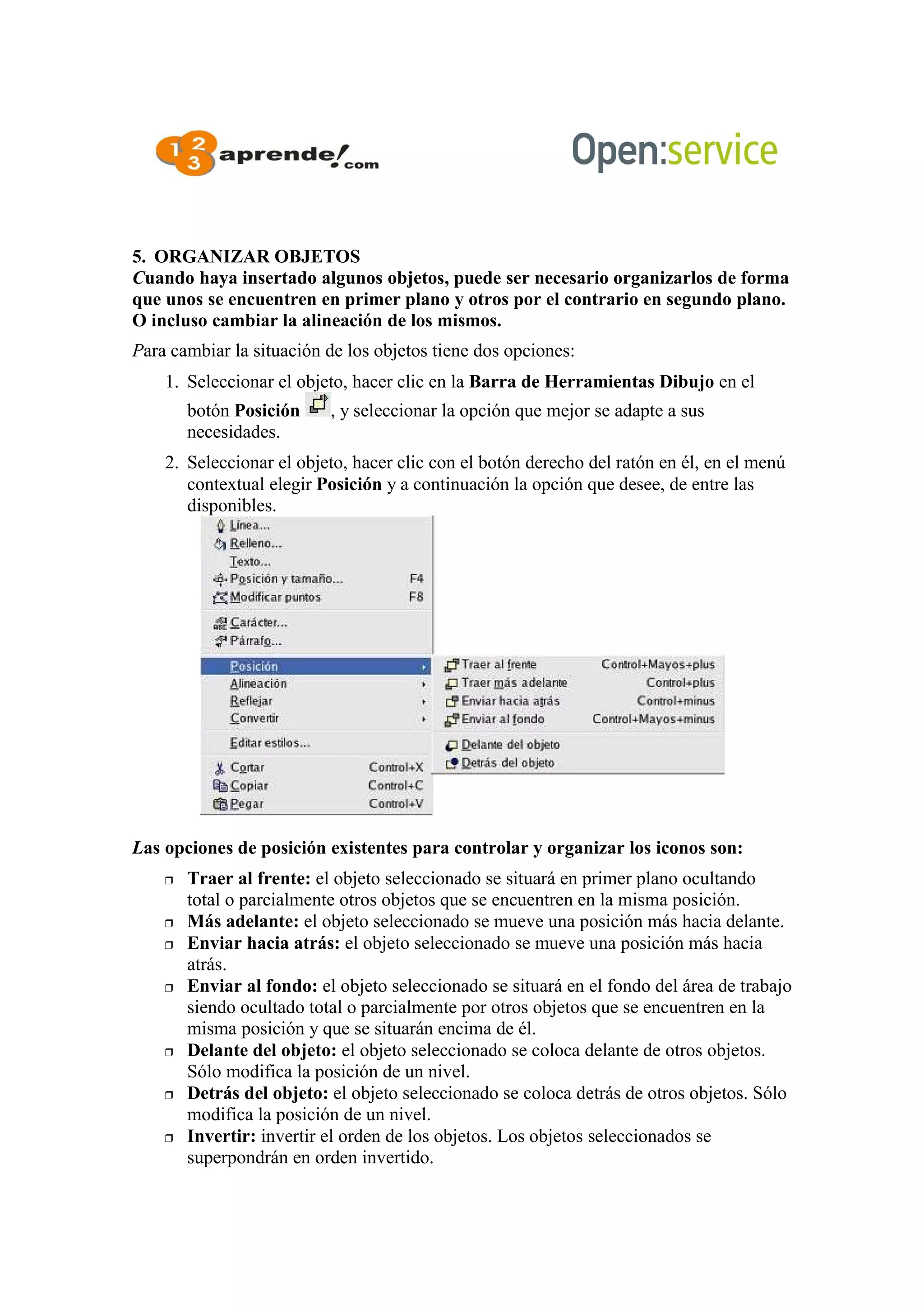 5. ORGANIZAR OBJETOS
Cuando haya insertado algunos objetos, puede ser necesario organizarlos de forma
que unos se encuentren en primer plano y otros por el contrario en segundo plano.
O incluso cambiar la alineación de los mismos.
Para cambiar la situación de los objetos tiene dos opciones:
1. Seleccionar el objeto, hacer clic en la Barra de Herramientas Dibujo en el
botón Posición , y seleccionar la opción que mejor se adapte a sus
necesidades.
2. Seleccionar el objeto, hacer clic con el botón derecho del ratón en él, en el menú
contextual elegir Posición y a continuación la opción que desee, de entre las
disponibles.
Las opciones de posición existentes para controlar y organizar los iconos son:
 Traer al frente: el objeto seleccionado se situará en primer plano ocultando
total o parcialmente otros objetos que se encuentren en la misma posición.
 Más adelante: el objeto seleccionado se mueve una posición más hacia delante.
 Enviar hacia atrás: el objeto seleccionado se mueve una posición más hacia
atrás.
 Enviar al fondo: el objeto seleccionado se situará en el fondo del área de trabajo
siendo ocultado total o parcialmente por otros objetos que se encuentren en la
misma posición y que se situarán encima de él.
 Delante del objeto: el objeto seleccionado se coloca delante de otros objetos.
Sólo modifica la posición de un nivel.
 Detrás del objeto: el objeto seleccionado se coloca detrás de otros objetos. Sólo
modifica la posición de un nivel.
 Invertir: invertir el orden de los objetos. Los objetos seleccionados se
superpondrán en orden invertido.
 
